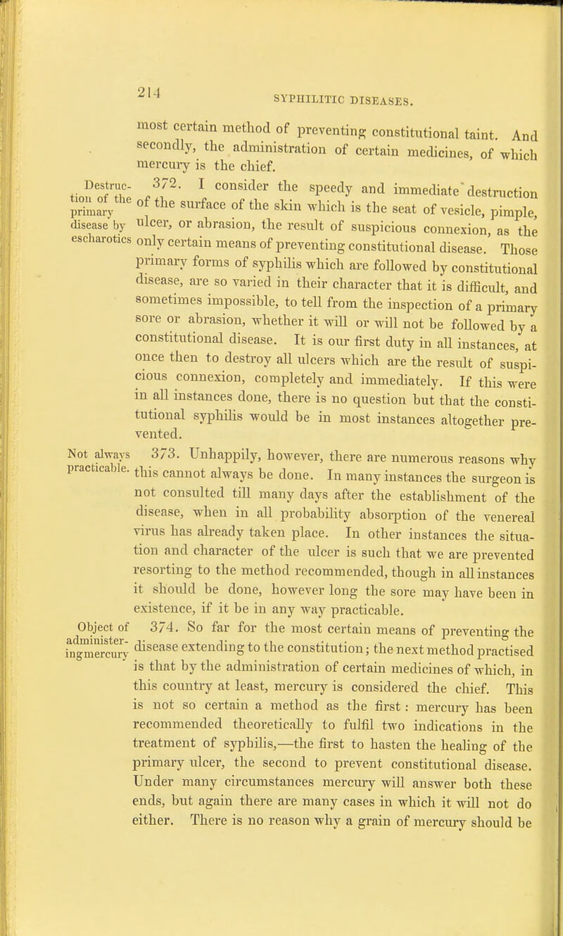 most certain method of preventing constitutional taint. And secondly, the administration of certain medicines, of which mercury is the chief. tio?SX /I2' \ C0DSider tllG Speedy and ^mediate destruction SnaJy hC °fthe 8urface of ^ *in which is the seat of vesicle, pimple, disease by ulcer, or abrasion, the result of suspicious connexion, as the escharotics only certain means of preventing constitutional disease.' Those primary forms of syphilis which are followed by constitutional disease, are so varied in their character that it is difficult, and sometimes impossible, to teU from the inspection of a primary sore or abrasion, whether it will or will not be foUowed by a constitutional disease. It is our first duty in all instances, at once then to destroy all ulcers which are the residt of suspi- cious connexion, completely and immediately. If this were in aU instances done, there is no question but that the consti- tutional syphilis would be in most instances altogether pre- vented. Not always 373. Unhappily, however, there are numerous reasons why practicable. ^ cannot alwayg be done Iq m^ instances the surgeon is not consulted till many clays after the establishment of the disease, when in all probability absorption of the venereal virus has already taken place. In other instances the situa- tion and character of the ulcer is such that we are prevented resorting to the method recommended, though in all instances it should be done, however long the sore may have been in existence, if it be in any way practicable. Object of 3/4. So far for the most certain means of preventing the ingmerSSy disease extending to the constitution; the next method practised is that by the administration of certain medicines of which, in this country at least, mercury is considered the chief. This is not so certain a method as the first : mercury has been recommended theoretically to fulfil two indications in the treatment of syphilis,—the first to hasten the healing of the primary ulcer, the second to prevent constitutional disease. Under many circumstances mercury will answer both these ends, but again there are many cases in which it will not do either. There is no reason why a grain of mercury should be
