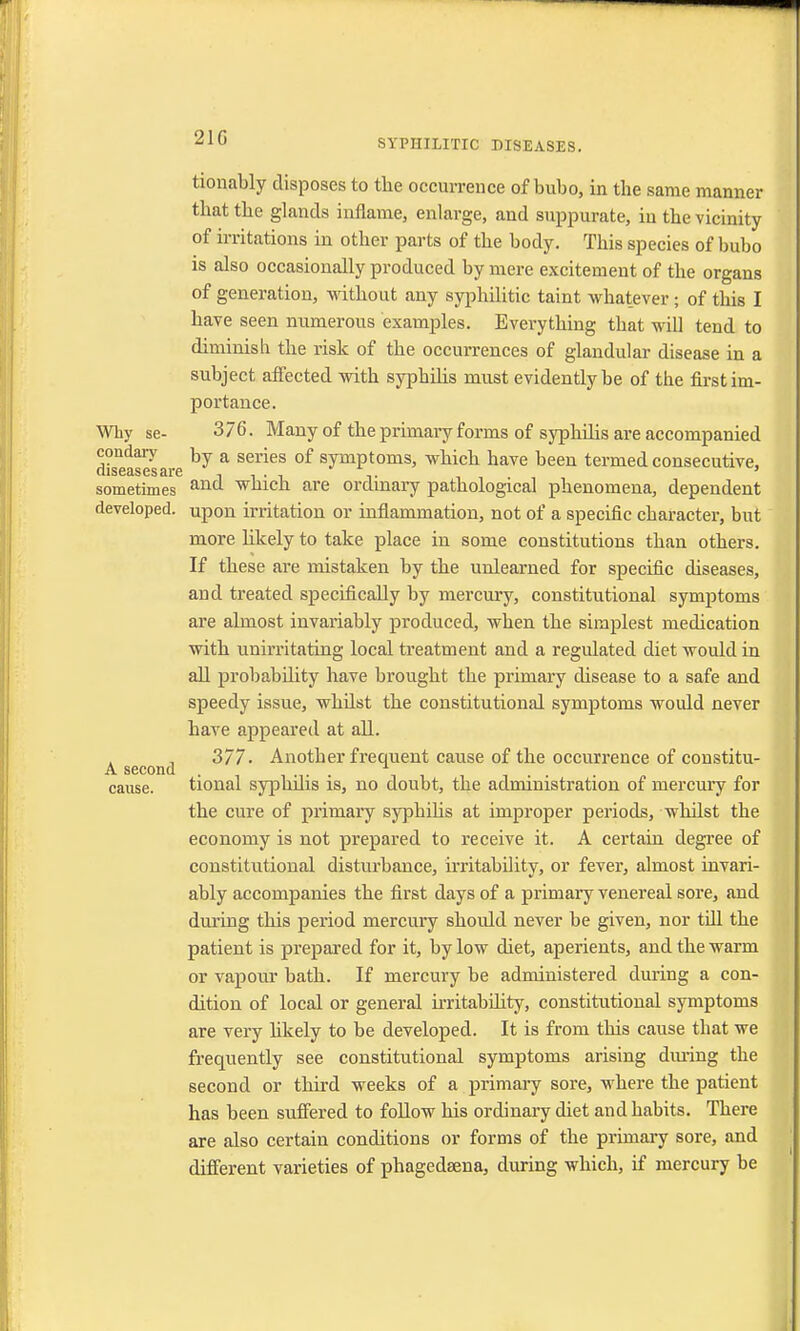 21G SYPHILITIC DISEASES. tionably disposes to the occurrence of bubo, in the same manner that the glands inflame, enlarge, and suppurate, in the vicinity of irritations in other parts of the body. This species of bubo is also occasionally produced by mere excitement of the organs of generation, without any syphilitic taint whatever ; of this I have seen numerous examples. Everything that will tend to diminish the risk of the occurrences of glandular disease in a subject affected with syphilis must evidently be of the first im- portance. Why se- 376. Many of the primary forms of syphilis are accompanied condary by a series 0f symptoms, which have been termed consecutive, C1IS63.SCSSl6 l i ' i i * sometimes and 'which are ordinary pathological phenomena, dependent developed, upon irritation or inflammation, not of a specific character, but more likely to take place in some constitutions than others. If these are mistaken by the unlearned for specific diseases, and treated specifically by mercury, constitutional symptoms are almost invariably produced, when the simplest medication with unirritating local treatment and a regulated diet would in all probability have brought the primary disease to a safe and speedy issue, whdst the constitutional symptoms would never have appeared at all. 377. Another frequent cause of the occurrence of constitu- A second . . . 1 . . cause. tional syphnis is, no doubt, the administration of mercury for the cure of primary syphilis at improper periods, whilst the economy is not prepared to receive it. A certain degree of constitutional disturbance, irritability, or fever, almost invari- ably accompanies the first days of a primary venereal sore, and during this period mercury should never be given, nor till the patient is prepared for it, by low diet, aperients, and the warm or vapour bath. If mercury be administered during a con- dition of local or general notability, constitutional symptoms are very likely to be developed. It is from this cause that we frequently see constitutional symptoms arising during the second or third weeks of a primary sore, where the patient has been suffered to follow his ordinary diet and habits. There are also certain conditions or forms of the primary sore, and different varieties of phagedsena, during which, if mercury be