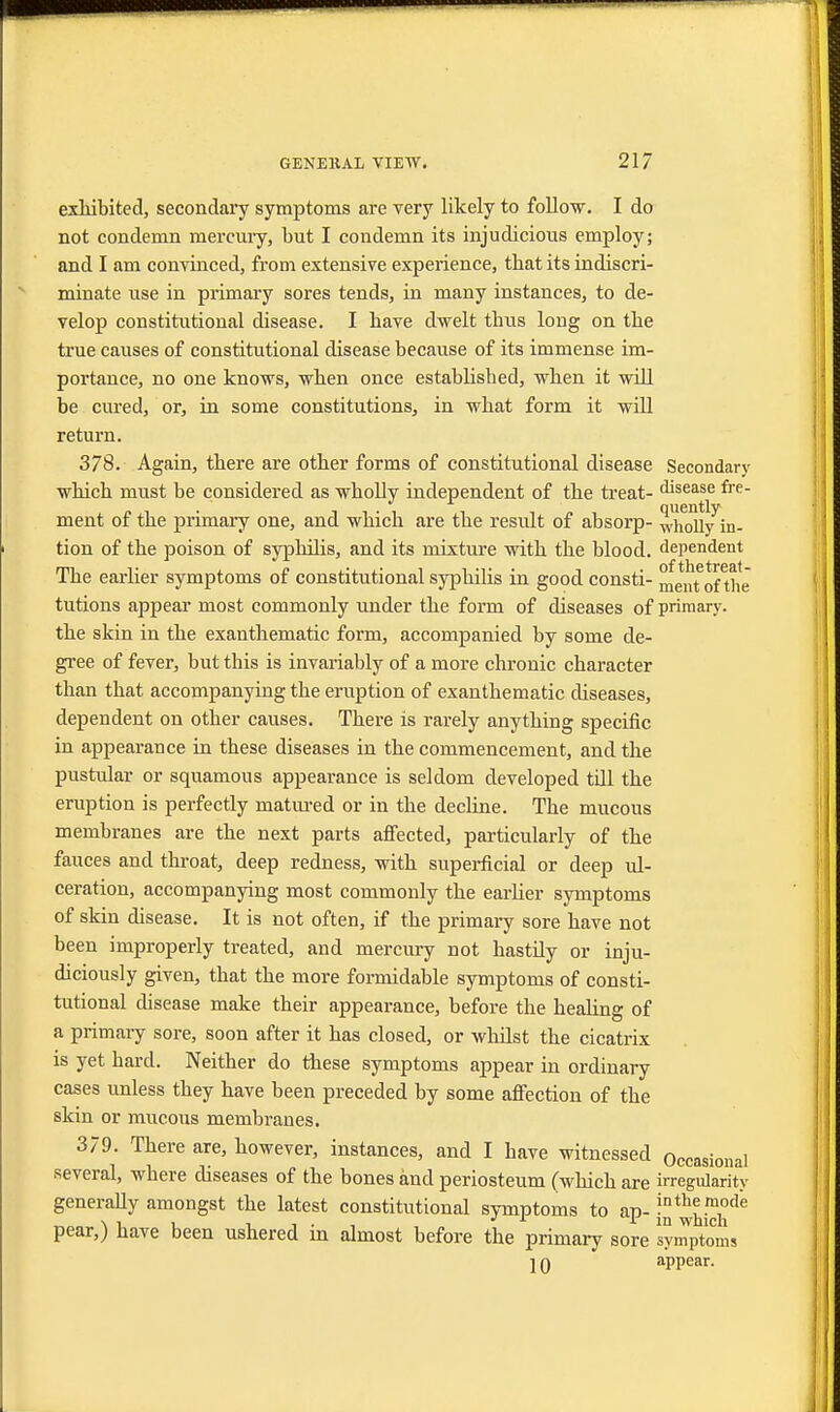 exhibited, secondary symptoms are very likely to follow. I do not condemn mercury, but I condemn its injudicious employ; and I am convinced, from extensive experience, that its indiscri- minate use in primary sores tends, in many instances, to de- velop constitutional disease. I have dwelt tbus long on the true causes of constitutional disease because of its immense im- portance, no one knows, when once established, when it will be cured, or, in some constitutions, in what form it will return. 378. Again, there are other forms of constitutional disease Secondary which must be considered as wholly independent of the treat- disease fre- ment of the primary one, and whicb are the result of absorp- wMl/in- tion of the poison of syphilis, and its mixture with the blood, dependent The earlier symptoms of constitutional syphilis in good consti- merrtofthe tutions appear most commonly under the form of diseases of primary, the skin in the exanthematic form, accompanied by some de- gree of fever, but this is invariably of a more chronic character than that accompanying the eruption of exanthematic diseases, dependent on other causes. There is rarely anything specific in appearance in these diseases in the commencement, and the pustular or squamous appearance is seldom developed till the eruption is perfectly matured or in the decline. The mucous membranes are the next parts affected, particularly of the fauces and throat, deep redness, with superficial or deep ul- ceration, accompanying most commonly the earlier symptoms of skin disease. It is not often, if the primary sore have not been improperly treated, and mercury not hastily or inju- diciously given, that the more formidable symptoms of consti- tutional disease make their appearance, before the healing of a primary sore, soon after it has closed, or whilst the cicatrix is yet hard. Neither do these symptoms appear in ordinary cases unless they have been preceded by some affection of the skin or mucous membranes. 379. There are, however, instances, and I have witnessed Occasional several, where diseases of the bones and periosteum (which are irregularity generally amongst the latest constitutional symptoms to ap- j^™™16 pear,) have been ushered in almost before the primary sore symptoms 10 appear.