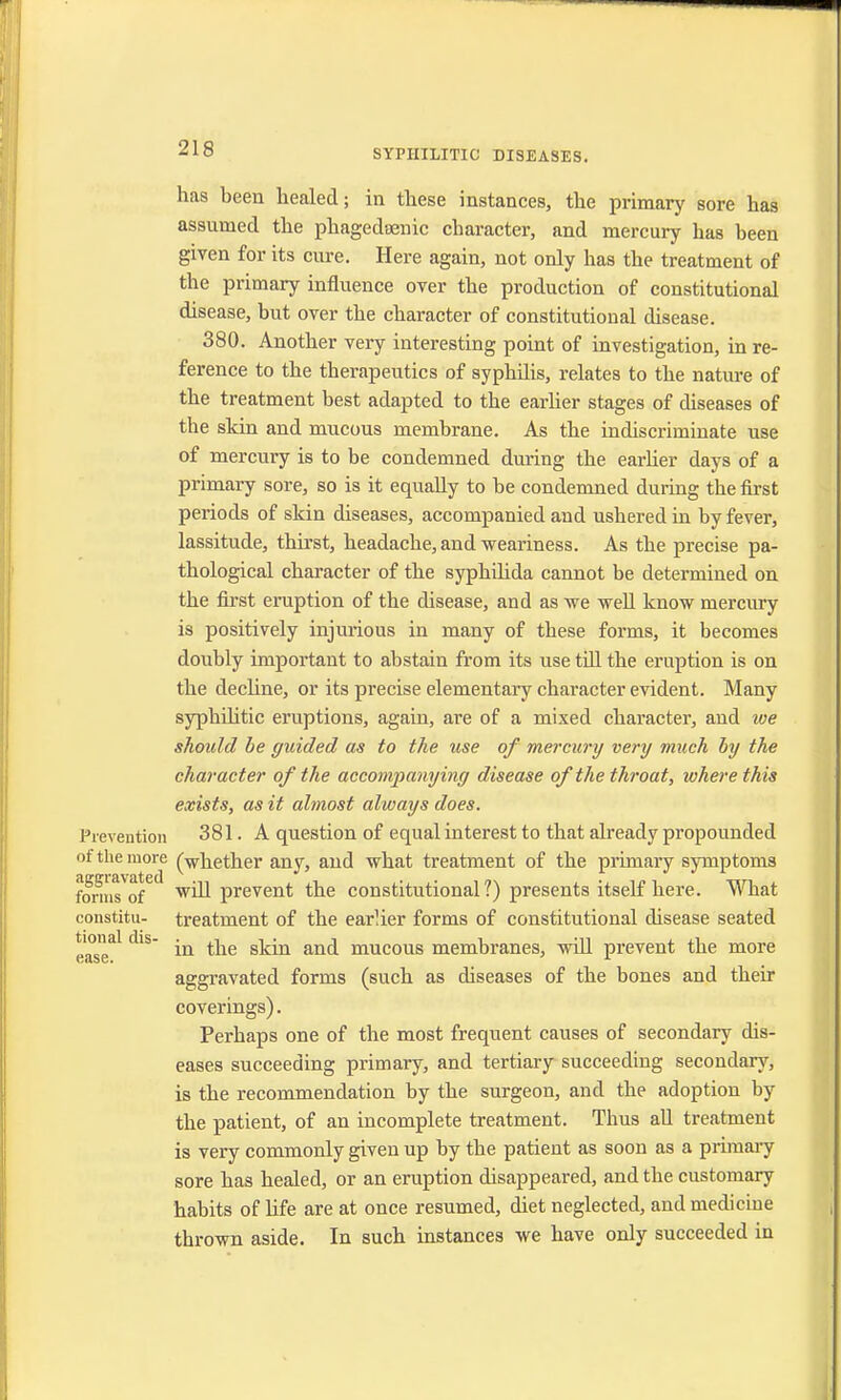 has been healed; in these instances, the primary sore has assumed the phagedenic character, and mercury has been given for its cure. Here again, not only has the treatment of the primary influence over the production of constitutional disease, but over the character of constitutional disease. 380. Another very interesting point of investigation, in re- ference to the therapeutics of syphilis, relates to the nature of the treatment best adapted to the earlier stages of diseases of the skin and mucous membrane. As the indiscriminate use of mercury is to be condemned during the earlier days of a primary sore, so is it equally to be condemned during the first periods of skin diseases, accompanied and ushered in by fever, lassitude, thirst, headache, and weariness. As the precise pa- thological character of the syphilida cannot be determined on the first eruption of the disease, and as we well know mercury is positively injurious in many of these forms, it becomes doubly important to abstain from its use till the eruption is on the decline, or its precise elementary character evident. Many syphilitic eruptions, again, are of a mixed character, and toe should be guided as to the use of mercury very much by the character of the accompanying disease of the throat, where this exists, as it almost always does. Prevention 381. A question of equal interest to that already propounded of the more (-whether any, and what treatment of the primary symptoms foniVo/ will prevent the constitutional ?) presents itself here. What constitu- treatment of the earlier forms of constitutional disease seated dlS in the skin and mucous membranes, will prevent the more e<ise. x aggravated forms (such as diseases of the bones and their coverings). Perhaps one of the most frequent causes of secondary dis- eases succeeding primary, and tertiary succeeding secondary, is the recommendation by the surgeon, and the adoption by the patient, of an incomplete treatment. Thus all treatment is very commonly given up by the patient as soon as a primary sore has healed, or an eruption disappeared, and the customary habits of life are at once resumed, diet neglected, and medicine thrown aside. In such instances we have only succeeded in