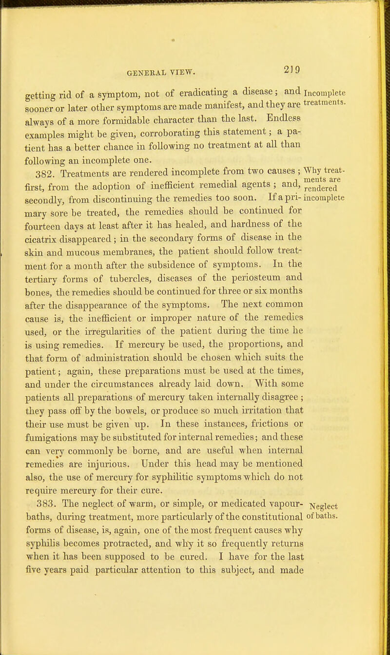 2)9 getting rid of a symptom, not of eradicating a disease ; and incomplete sooner or later other symptoms are made manifest, and they are treatments, always of a more formidable character than the last. Endless examples might be given, corroborating this statement; a pa- tient has a better cbance in following no treatment at all than following an incomplete one. 382. Treatments are rendered incomplete from two causes ; Why treat- first, from the adoption of ineflicient remedial agents ; and, rendered secondly, from chscontinuing the remedies too soon. If a pri- incomplete niary sore be treated, the remedies should be continued for fourteen days at least after it has healed, and hardness of the cicatrix disappeared; in the secondary forms of disease in the skin and mucous membranes, the patient should follow treat- ment for a month after the subsidence of symptoms. In the tertiary forms of tubercles, diseases of the periosteum and bones, the remedies should be continued for three or six months after the disappearance of the symptoms. The next common cause is, the inefficient or improper nature of the remedies used, or the irregularities of the patient during the time he is using remedies. If mercury be used, the proportions, and that form of administration should be chosen which suits the patient; again, these preparations must be used at the times, and under the circumstances already laid down. With some patients all preparations of mercury taken internally disagree ; they pass off by the bowels, or produce so much irritation that their use must be given up. In these instances, frictions or fumigations may be substituted for internal remedies; and these can very commonly be borne, and are useful when internal remedies are injurious. Under this head may be mentioned also, the use of mercury for syphilitic symptoms which do not require mercury for their cure. 383. The neglect of warm, or simple, or medicated vapour- Negiect baths, during treatment, more particularly of the constitutional of baths, forms of disease, is, again, one of the most frequent causes why syphilis becomes protracted, and why it so frequently returns when it has been supposed to be cured. I have for the last five years paid particular attention to this subject, and made