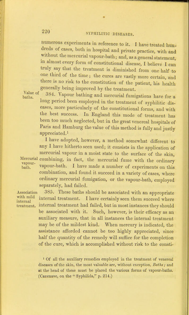 SVPHILITIC DISEASES. numerous experiments in reference to it. I have treated hun- dreds of cases, both in hospital and private practice, with and without the mercurial vapour-bath; and, as a general statement, in almost every form of constitutional disease, I believe I can truly say that the treatment is diminished from one half to one third of the time; the cures are vastly more certain, and there is no risk to the constitution of the patient, his health generally being improved by the treatment, forth? °f 384* VaPour bathing and mercurial fumigations have for a long period been employed in the treatment of syphilitic dis- eases, more particularly of the constitutional forms, and with the best success. In England this mode of treatment has been too much neglected, but in the great venereal hospitals of Paris and Hamburg the value of this method is fully and justly appreciated.1 I have adopted, however, a method somewhat different to any I have hitherto seen used; it consists in the application of mercurial vapour in a moist state to the surface of the skin, Mercurial combining, in fact, the mercurial fume with the ordinary vapour- , , T . . J bath. vapour-bath. 1 nave made a number of experiments on this combination, and found it succeed in a variety of cases, wbere ordinary mercurial fumigation, or the vapour-bath, employed separately, had failed. Association 385. These baths should be associated with an appropriate internal111 ^nterna^ treatment. I have certainly seen them succeed where treatment, internal treatment had faded, but in most instances they should be associated with it. Such, however, is their efficacy as an auxiliary measure, that in all instances the internal treatment may be of the mildest kind. When mercury is indicated, the assistance afforded cannot be too highly appreciated, since half the quantity of the remedy will suffice for the completion of the cure, which is accomplished without risk to the consti- 1 Of all the auxiliary remedies employed in the treatment of venereal diseases of the skin, the most valuable are, without exception, Baths; and at the head of these must he placed the various forms of vapour-baths. (Cazenave, on the  Syphilida, p. 214.)