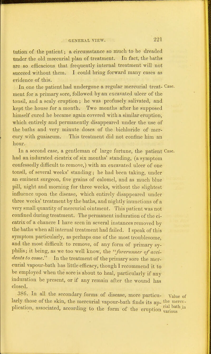 tution of the patient; a circumstance so much to be dreaded under the old mercurial plan of treatment. In fact, the baths are so efficacious that frequently internal treatment will not succeed without them. I could bring forward many cases as evidence of this. In one the patient had undergone a regular mercurial treat- Case, ment for a primary sore, followed by an excavated ulcer of the tonsd, and a scaly eruption; he was profusely salivated, and kept the house for a month. Two months after he supposed himself cured he became again covered with a simdar eruption, which entirely and permanently disappeared under the use of the baths and very minute doses of the bichloride of mer- cury with guaiacum. This treatment did not confine him an hour. In a second case, a gentleman of large fortune, the patient Case, had an indurated cicatrix of six months' standing, (a symptom confessedly difficult to remove,) with an excavated ulcer of one tonsil, of several weeks' standing; he had been taking, under an eminent surgeon, five grains of calomel, and as much blue pdl, night and morning for three weeks, without the slightest influence upon the disease, which entirely disappeared under three weeks' treatment by the baths, and nightly inunctions of a very small quantity of mercurial ointment. This patient was not confined during treatment. The permanent induration of the ci- catrix of a chancre I have seen in several instances removed by the baths when all internal treatment had faded. I speak of this symptom particularly, as perhaps one of the most troublesome, and the most difficult to remove, of any form of primary sy- philis; it being, as we too well know, the forerunner of acci- dents to come. In the treatment of the primary sore the mer- curial vapour-bath has little efficacy, though I recommend it to be employed when the sore is about to heal, particularly if any induration be present, or if any remain after the wound has closed. 386. In all the secondary forms of disease, more particu- Value of larly those of the skin, the mercurial vapour-bath finds its ap- t}ie mercu- plication, associated, according to the form of the eruption naJ.bath in