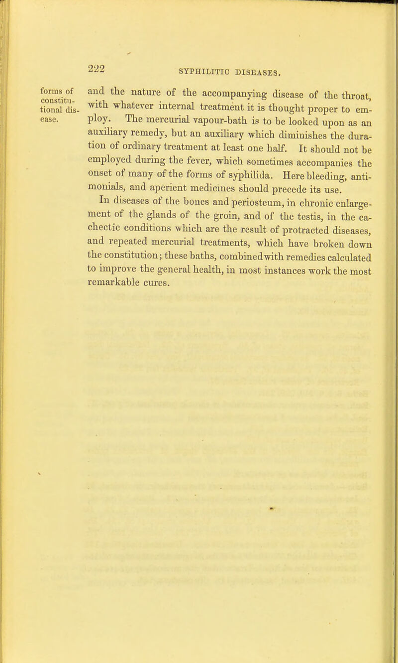 forms of and the nature of the accompanying disease of the throat tional dis- Wlth whatever internal treatment it is thought proper to em- ease, ploy. The mercurial vapour-bath is to be looked upon as an auxiliary remedy, but an auxiliary which diminishes the dura- tion of ordinary treatment at least one half. It should not be employed during the fever, which sometimes accompanies the onset of many of the forms of syphilida. Here bleeding, anti- monials, and aperient medicines should precede its use. In diseases of the bones and periosteum, in chronic enlarge- ment of the glands of the groin, and of the testis, in the ca- chectic conditions which are the result of protracted diseases, and repeated mercurial treatments, which have broken down the constitution; these baths, combined with remedies calculated to improve the general health, in most instances work the most remarkable cures.