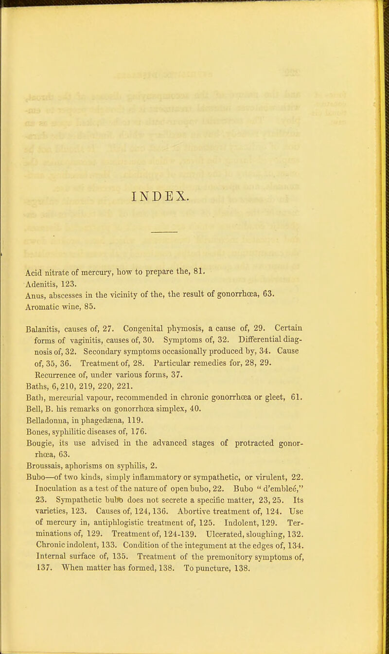 INDEX. Acid nitrate of mercury, how to prepare the, 81. Adenitis, 123. Anus, abscesses in the vicinity of the, the result of gonorrhoea, 63. Aromatic wine, 85. Balanitis, causes of, 27. Congenital phymosis, a cause of, 29. Certain forms of vaginitis, causes of, 30. Symptoms of, 32. Differential diag- nosis of, 32. Secondary symptoms occasionally produced by, 34. Cause of, 35, 36. Treatment of, 28. Particular remedies for, 28, 29. Recurrence of, under various forms, 37. Baths, 6,210, 219, 220, 221. Bath, mercurial vapour, recommended in chronic gonorrhoea or gleet, 61. Bell, B. his remarks on gonorrhoea simplex, 40. Belladonna, in phagedena, 119. Bones, syphilitic diseases of, 176. Bougie, its use advised in the advanced stages of protracted gonor- rhoea, 63. Broussais, aphorisms on syphilis, 2. Bubo—of two kinds, simply inflammatory or sympathetic, or virulent, 22. Inoculation as a test of the nature of open bubo, 22. Bubo  d'emblee, 23. Sympathetic bubo does not secrete a specific matter, 23,25. Its varieties, 123. Causes of, 124,136. Abortive treatment of, 124. Use of mercury in, antiphlogistic treatment of, 125. Indolent, 129. Ter- minations of, 129. Treatment of, 124-139. Ulcerated, sloughing, 132. Chronic indolent, 133. Condition of the integument at the edges of, 134. Internal surface of, 135. Treatment of the premonitory symptoms of, 137. When matter has formed, 138. To puncture, 138.
