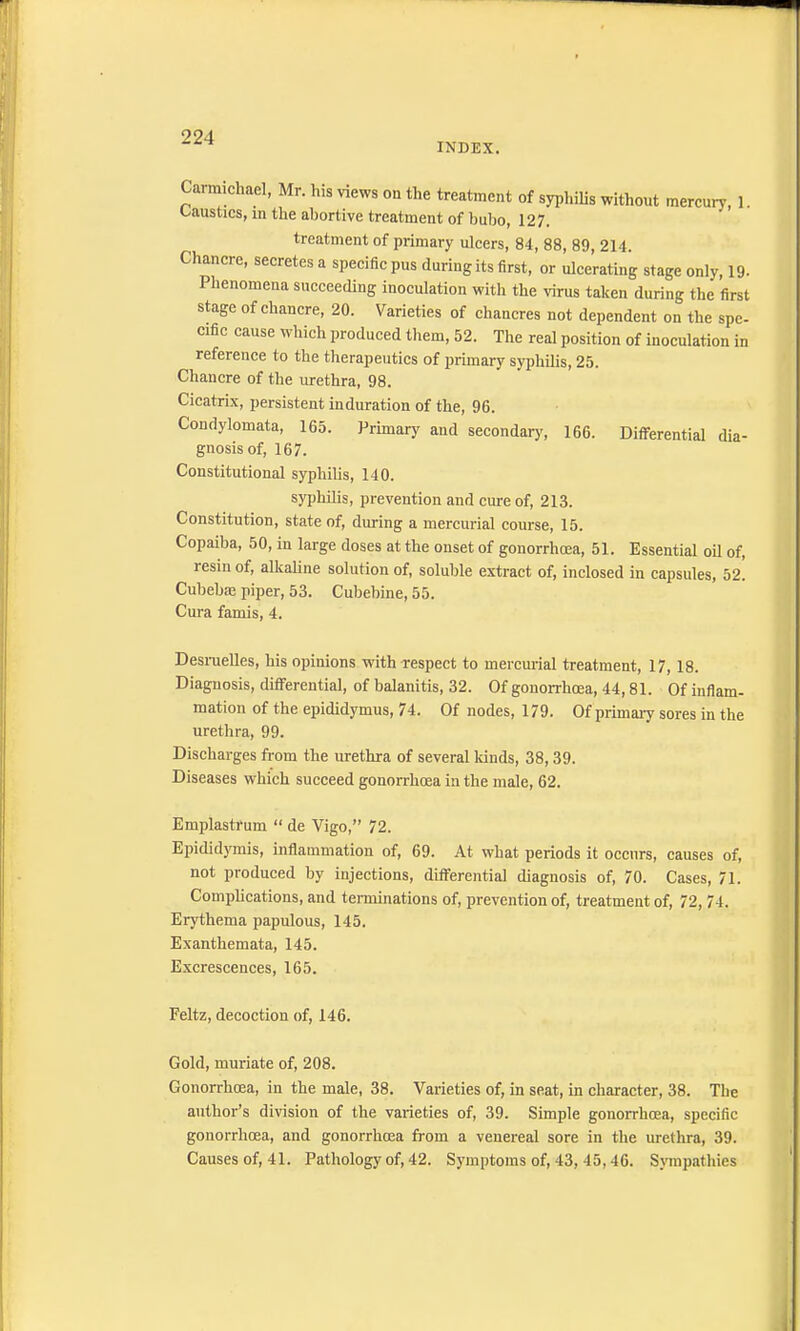 INDEX. Carmichael, Mr. his views on the treatment of syphilis without mercury, 1. Caustics, in the abortive treatment of bubo, 127. treatment of primary ulcers, 84, 88, 89, 214. Chancre, secretes a specific pus during its first, or ulcerating stage only, 19. Phenomena succeeding inoculation with the virus taken during the first stage of chancre, 20. Varieties of chancres not dependent on the spe- cific cause which produced them, 52. The real position of inoculation in reference to the therapeutics of primary syphilis, 25. Chancre of the urethra, 98. Cicatrix, persistent induration of the, 96. Condylomata, 165. Primary and secondary, 166. Differential dia- gnosis of, 167. Constitutional syphilis, 140. syphilis, prevention and cure of, 213. Constitution, state of, during a mercurial course, 15. Copaiba, 50, in large doses at the onset of gonorrhoea, 51. Essential oil of, resin of, alkaline solution of, soluble extract of, inclosed in capsules, 52. Cubebas piper, 53. Cubebine, 55. Cura famis, 4. Desruelles, his opinions with respect to mercurial treatment, 17,18. Diagnosis, differential, of balanitis, 32. Of gonorrhoea, 44,81. Of inflam- mation of the epididymus, 74. Of nodes, 179. Of primary sores in the urethra, 99. Discharges from the urethra of several kinds, 38, 39. Diseases which succeed gonorrhoea in the male, 62. Emplastrum  de Vigo, 72. Epididymis, inflammation of, 69. At what periods it occurs, causes of, not produced by injections, differential diagnosis of, 70. Cases, 71. Complications, and terminations of, prevention of, treatment of, 72, 74. Erythema papulous, 145. Exanthemata, 145. Excrescences, 165. Feltz, decoction of, 146. Gold, muriate of, 208. Gonorrhoea, in the male, 38. Varieties of, in seat, in character, 38. The author's division of the varieties of, 39. Simple gonorrhoea, specific gonorrhoea, and gonorrhoea from a venereal sore in the urethra, 39. Causes of, 41. Pathology of, 42. Symptoms of, 43, 45,46. Sympathies