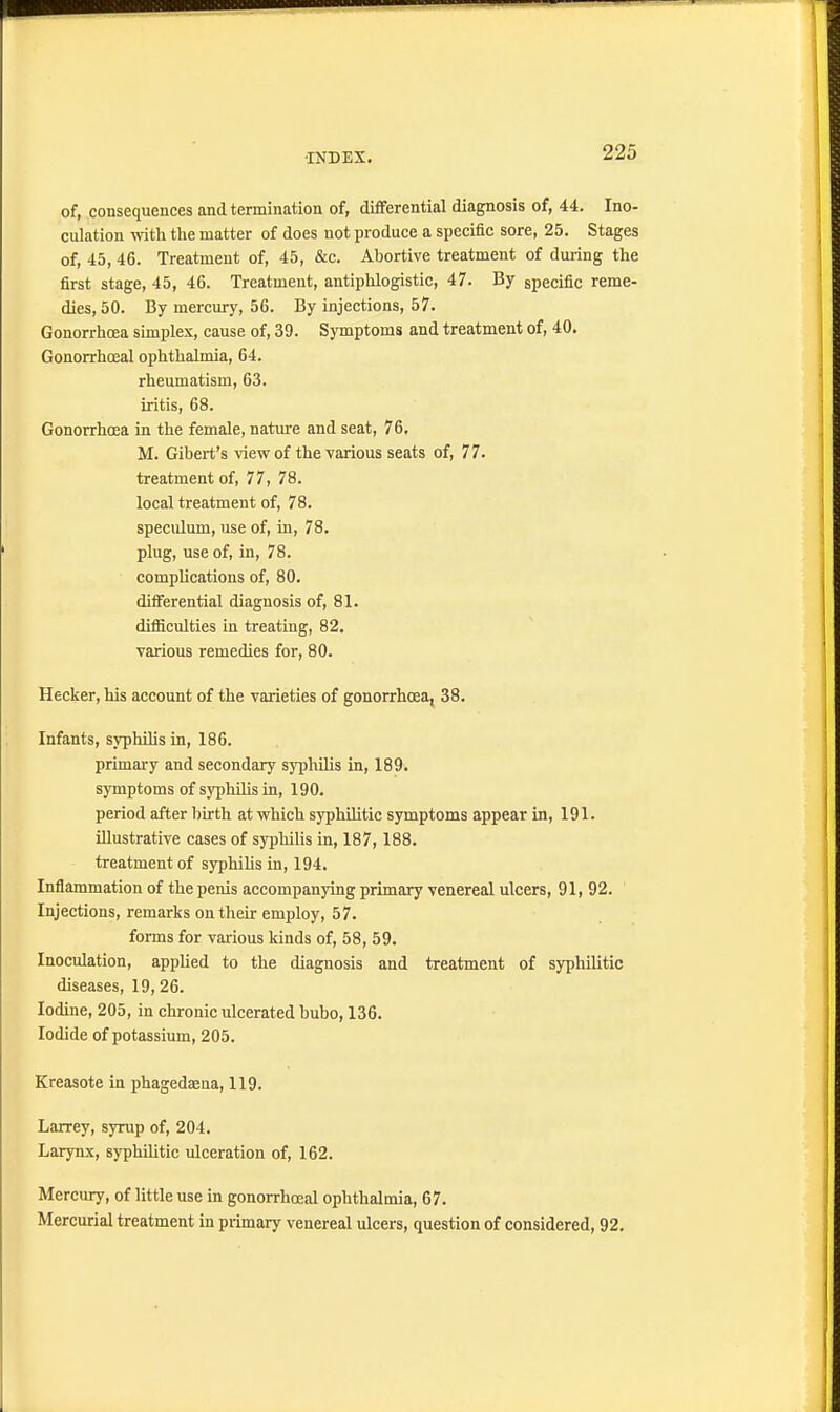 of, consequences and termination of, differential diagnosis of, 44. Ino- culation with the matter of does not produce a specific sore, 25. Stages of, 45, 46. Treatment of, 45, &c. Abortive treatment of during the first stage, 45, 46. Treatment, antiphlogistic, 47. By specific reme- dies, 50. By mercury, 56. By injections, 57. Gonorrhoea simplex, cause of, 39. Symptoms and treatment of, 40. Gonorrhoeal ophthalmia, 64. rheumatism, 63. iritis, 68. Gonorrhoea in the female, nature and seat, 76, M. Gibert's view of the various seats of, 77. treatment of, 77, 78. local treatment of, 78. speculum, use of, in, 78. plug, use of, in, 78. complications of, 80. differential diagnosis of, 81. difficulties in treating, 82. various remedies for, 80. Hecker, his account of the varieties of gonorrhoea, 38. Infants, syphilis in, 186. primary and secondary syphilis in, 189. symptoms of syphilis in, 190. period after birth at which syphilitic symptoms appear in, 191. illustrative cases of syphilis in, 187,188. treatment of syphilis in, 194. Inflammation of the penis accompanying primary venereal ulcers, 91, 92. Injections, remarks on their employ, 57. forms for various kinds of, 58, 59. Inoculation, applied to the diagnosis and treatment of syphilitic diseases, 19,26. Iodine, 205, in chronic ulcerated bubo, 136. Iodide of potassium, 205. Kreasote in phagedaena, 119. Larrey, syrup of, 204. Larynx, syphilitic ulceration of, 162. Mercury, of little use in gonorrhoeal ophthalmia, 67. Mercurial treatment in primary venereal ulcers, question of considered, 92.
