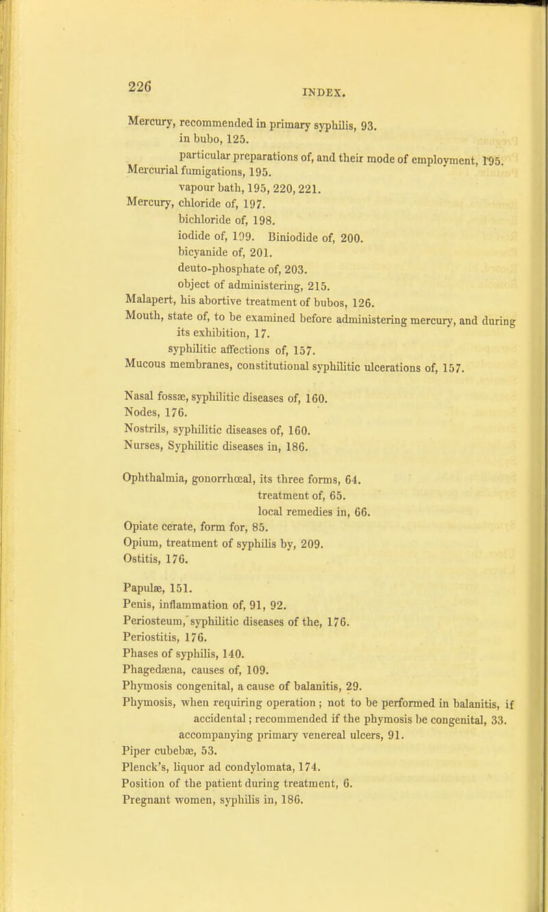 INDEX. Mercury, recommended in primary syphilis, 93. in bubo, 125. particular preparations of, and their mode of employment, 195. Mercurial fumigations, 195. vapour bath, 195, 220,221. Mercury, chloride of, 197. bichloride of, 198. iodide of, 199. Biniodide of, 200. bicyanide of, 201. deuto-phosphate of, 203. object of administering, 215. Malapert, his abortive treatment of bubos, 126. Mouth, state of, to be examined before administering mercury, and during its exhibition, 17. syphilitic affections of, 157. Mucous membranes, constitutional syphilitic ulcerations of, 157. Nasal fossae, syphilitic diseases of, 160. Nodes, 176. Nostrils, syphilitic diseases of, 160. Nurses, Syphilitic diseases in, 186. Ophthalmia, gonorrhceal, its three forms, 64. treatment of, 65. local remedies in, 66. Opiate cerate, form for, 85. Opium, treatment of syphilis by, 209. Ostitis, 176. Papulae, 151. Penis, inflammation of, 91, 92. Periosteum,syphilitic diseases of the, 176. Periostitis, 176. Phases of syphilis, 140. Phagedaena, causes of, 109. Phymosis congenital, a cause of balanitis, 29. Phymosis, when requiring operation ; not to be performed in balanitis, if accidental; recommended if the phymosis be congenital, 33. accompanying primary venereal ulcers, 91. Piper cubebae, 53. Plenck's, liquor ad condylomata, 174. Position of the patient during treatment, 6. Pregnant women, syphilis in, 186.