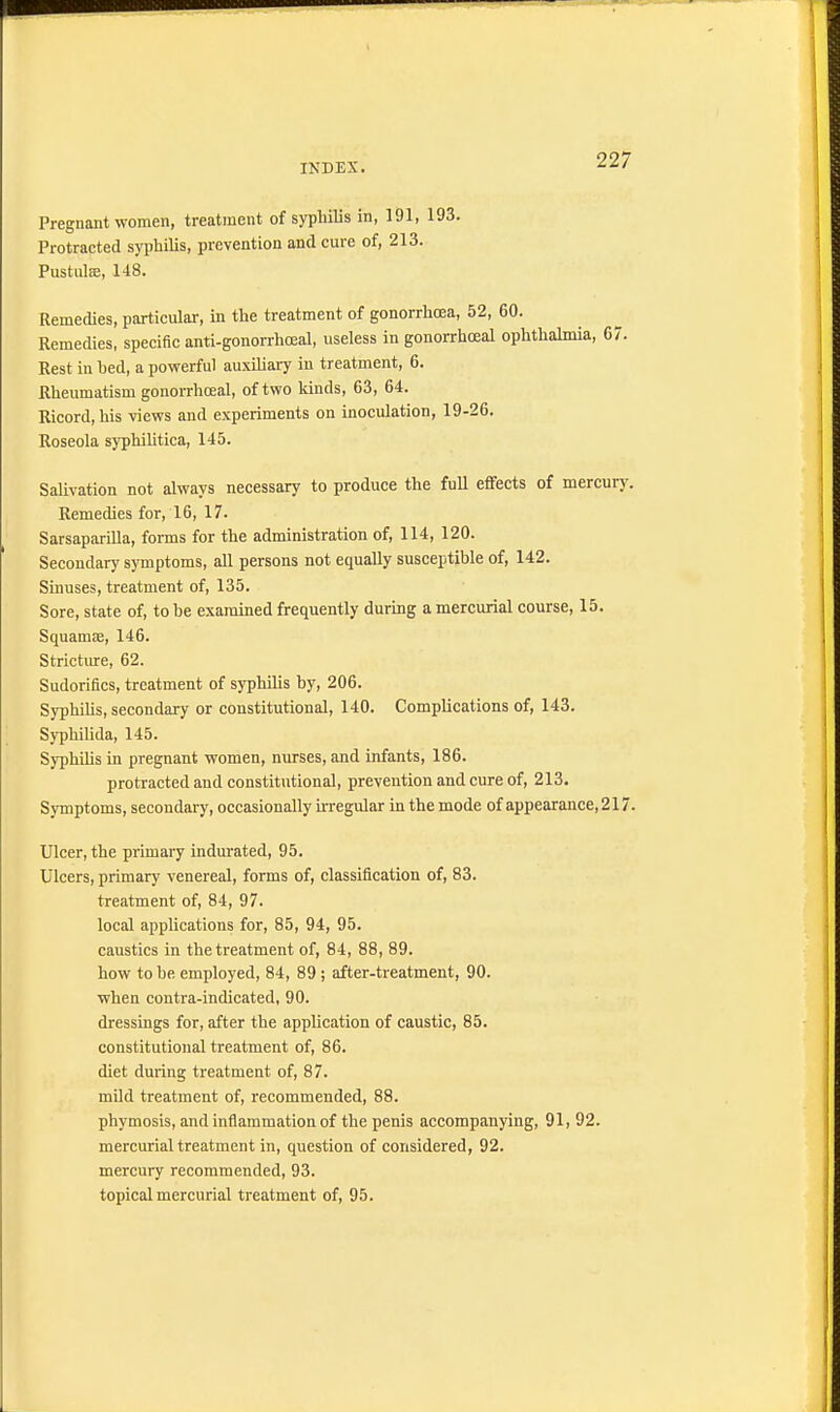 Pregnant women, treatment of syphilis in, 191, 193. Protracted syphilis, prevention and cure of, 213. Pustulse, 148. Remedies, particular, in the treatment of gonorrhoea, 52, 60. Remedies, specific anti-gonorrhceal, useless in gonorrhceal ophthalmia, 67. Rest in hed, a powerful auxiliary in treatment, 6. Rheumatism gonorrhceal, of two kinds, 63, 64. Ricord, his views and experiments on inoculation, 19-26. Roseola syphilitica, 145. Salivation not always necessary to produce the full effects of mercury. Remedies for, 16, 17. Sarsaparilla, forms for the administration of, 114, 120. Secondary symptoms, all persons not equally susceptible of, 142. Sinuses, treatment of, 135. Sore, state of, to be examined frequently during a mercurial course, 15. Squamse, 146. Stricture, 62. Sudorifics, treatment of syphilis by, 206. Syphilis, secondary or constitutional, 140. Complications of, 143. Syphilida, 145. Syphilis in pregnant women, nurses, and infants, 186. protracted and constitutional, prevention and cure of, 213. Symptoms, secondary, occasionally irregular in the mode of appearance, 217. Ulcer, the primary indurated, 95. Ulcers, primary venereal, forms of, classification of, 83. treatment of, 84, 97. local applications for, 85, 94, 95. caustics in the treatment of, 84, 88, 89. how to be. employed, 84, 89 ; after-treatment, 90. when contra-indicated, 90. dressings for, after the application of caustic, 85. constitutional treatment of, 86. diet during treatment of, 87. mild treatment of, recommended, 88. phymosis, and inflammation of the penis accompanying, 91, 92. mercurial treatment in, question of considered, 92. mercury recommended, 93. topical mercurial treatment of, 95.