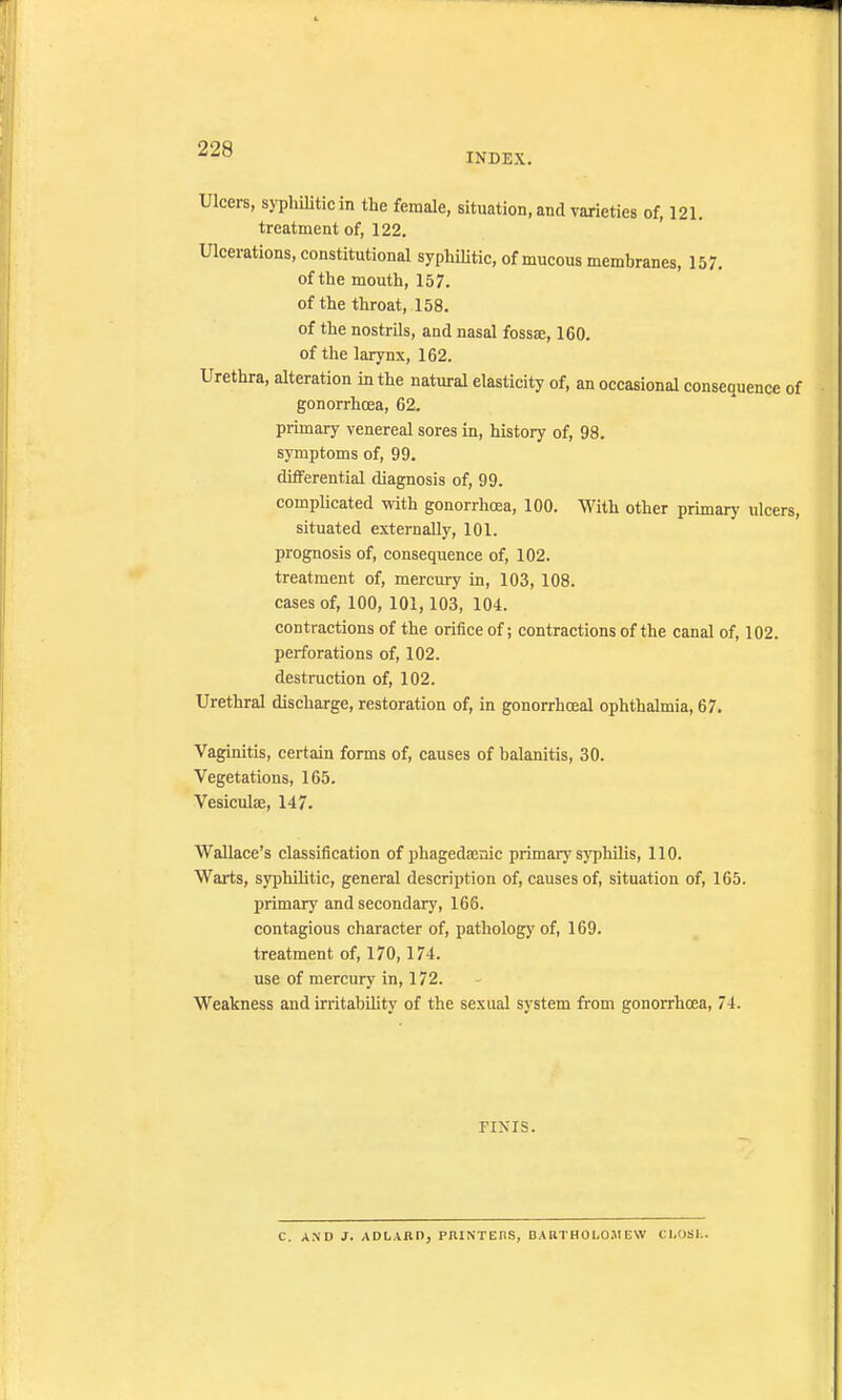 INDEX. Ulcers, syphilitic in the female, situation, and varieties of, 121. treatment of, 122. Ulcerations, constitutional syphilitic, of mucous membranes, 157. of the mouth, 157. of the throat, 158. of the nostrils, and nasal fossa, 160. of the larynx, 162. Urethra, alteration in the natural elasticity of, an occasional consequence of gonorrhoea, 62. primary venereal sores in, history of, 98. symptoms of, 99. differential diagnosis of, 99. complicated with gonorrhoea, 100. With other primary ulcers, situated externally, 101. prognosis of, consequence of, 102. treatment of, mercury in, 103, 108. cases of, 100, 101,103, 104. contractions of the orifice of; contractions of the canal of, 102. perforations of, 102. destruction of, 102. Urethral discharge, restoration of, in gonorrheal ophthalmia, 67. Vaginitis, certain forms of, causes of balanitis, 30. Vegetations, 165. Vesicuke, 147. Wallace's classification of phagedaenic primary syphilis, 110. Warts, syphilitic, general description of, causes of, situation of, 165. primary and secondary, 166. contagious character of, pathology of, 169. treatment of, 170,174. use of mercury in, 172. Weakness and irritability of the sexual system from gonorrhoea, 74. FINIS. C. AND J. ADLAAD, PAINTERS, BARTHOLOMEW CLOSh.