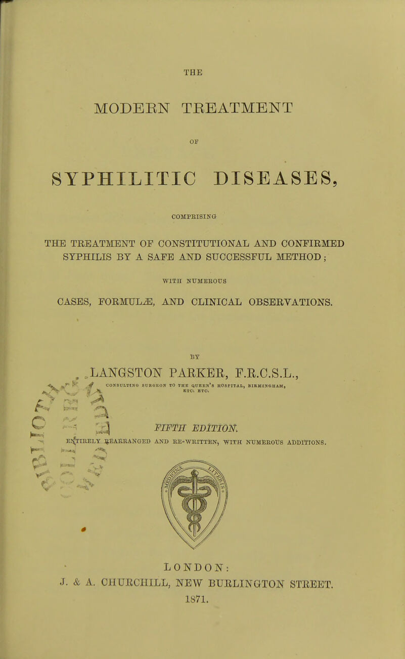 THE MODEEN TREATMENT OF SYPHILITIC DISEASES COMPRISING THE TREATMENT OF CONSTITUTIONAL AND CONFIRMED SYPHILIS BY A SAFE AND SUCCESSFUL METHOD; WITH NUMEROUS CASES, FORMULA, AND CLINICAL OB SERYATIONS. BY ..L ANGST ON PARKER, F.R.C.S.L., CONSULTING SURGEON 10 THE QUEEN'S H08FITAL, BIRMINGHAM, ETC. ETC. EDITION. ENTIRELY REARRANGED AND RE-WRITTEN, WITH NUMEROUS ADDITIONS. LONDON: J. & A. CHURCHILL, NEW BURLINGTON STREET. 1871.