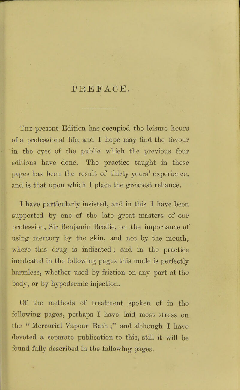 PBEFACE. The present Edition has occupied the leisure hours of a professional life, and I hope may find the favour in the eyes of the public which the previous four editions have done. The practice taught in these pages has been the result of thirty years' experience, and is that upon which I place the greatest reliance. I have particularly insisted, and in this I have been supported by one of the late great masters of our profession, Sir Benjamin Brodie, on the importance of using mercury by the skin, and not by the mouth, where this drug is indicated; and in the practice inculcated in the following pages this mode is perfectly harmless, whether used by friction on any part of the body, or by hypodermic injection. Of the methods of treatment spoken of in the following pages, perhaps I have laid most stress on the  Mercurial Yapour Bath and although I have devoted a separate publication to this, still it will be found fully described in the following pages.