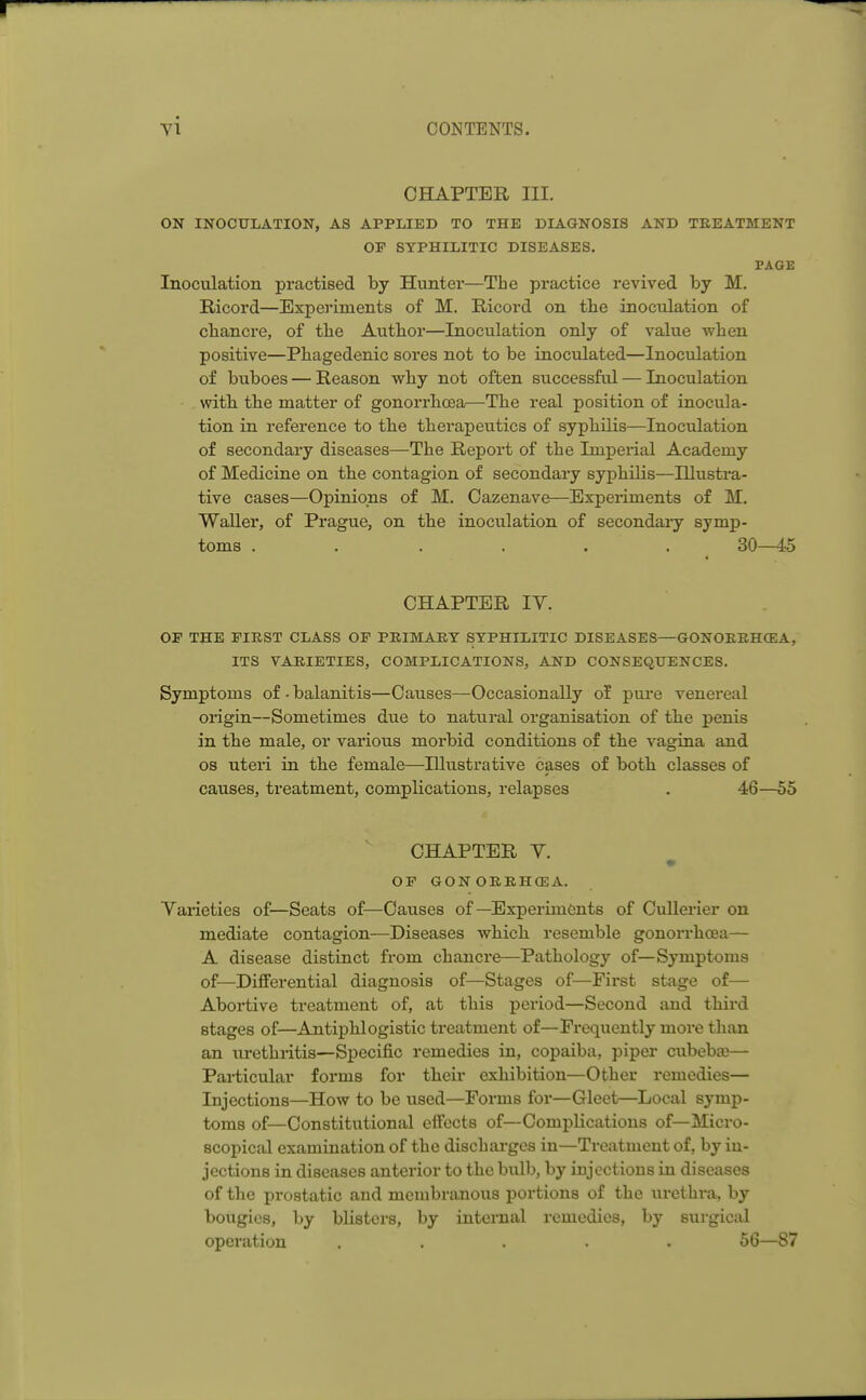 CHAPTER III. ON INOCULATION, AS APPLIED TO THE DIAGNOSIS AND TREATMENT OF SYPHILITIC DISEASES. PAGE Inoculation practised by Hunter—The practice revived by M. Ricord—Experiments of M. Ricord on the inoculation of cbancre, of tbe Author—Inoculation only of value when positive—Phagedenic sores not to be inoculated—Inoculation of buboes — Reason why not often successful — Inoculation with the matter of gonorrhoea—The real position of inocula- tion in reference to the therapeutics of syphilis—Inoculation of secondary diseases—The Report of the Imperial Academy of Medicine on the contagion of secondary syphilis—Illustra- tive cases—Opinions of M. Oazenave—Experiments of M. Waller, of Prague, on the inoculation of secondary symp- toms ...... 30—45 CHAPTER IY. OP THE FIRST CLASS OF PRIMARY SYPHILITIC DISEASES—GONORRHOEA, ITS VARIETIES, COMPLICATIONS, AND CONSEQUENCES. Symptoms of - balanitis—Causes—Occasionally of pure venereal origin—Sometimes due to natural organisation of the penis in the male, or various morbid conditions of the vagina and os uteri in the female—Illustrative cases of both classes of causes, treatment, complications, relapses . 46—55 CHAPTER V. ■ OF GON ORRHOEA. Varieties of—Seats of—Causes of—Experiments of Cullerier on mediate contagion—Diseases which resemble gonorrhoea— A disease distinct from chancre—Pathology of—Symptoms of—Differential diagnosis of—Stages of—First stage of— Abortive treatment of, at this period—Second and third stages of—Antiphlogistic treatment of—Frequently more than an urethritis—Specific remedies in, copaiba, piper cubeba?— Particular forms for their exhibition—Other remedies— Injections—How to be used—Forms for—Gleet—Local symp- toms of—Constitutional effects of—Complications of—Micro- scopical examination of the discharges in—Treatment of, by in- jections in diseases anterior to the bulb, by injections in diseases of the prostatic and membranous portions of the urethra, by bougies, by blisters, by internal remedies, by surgical operation ..... 56—87