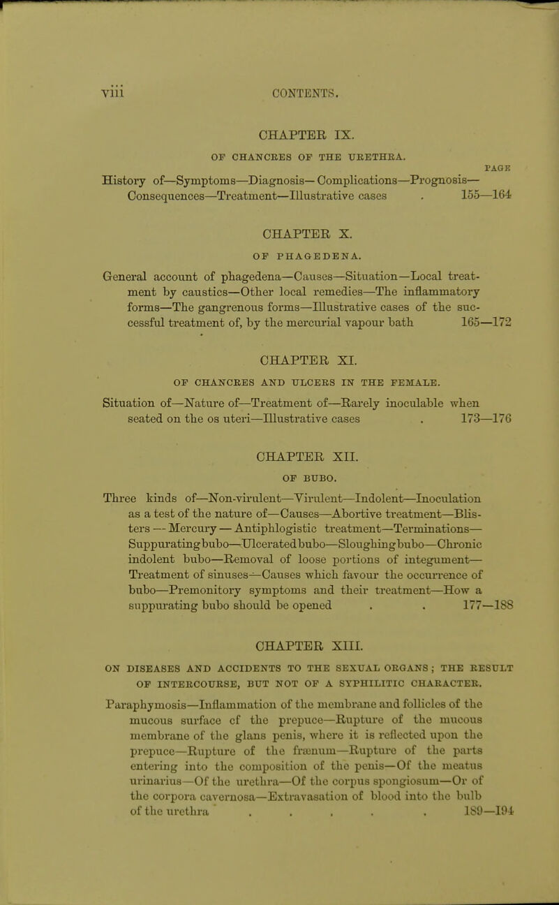 CHAPTER IX. OF CHANCRES OF THE URETHRA. PAGK History of—Symptoms—Diagnosis— Complications—Prognosis— Consequences—Treatment—Illustrative cases . 155—164 CHAPTER X. OF PHAGEDENA. General account of phagedena—Causes—Situation—Local treat- ment by caustics—Other local remedies—The inflammatory forms—The gangrenous forms—Illustrative cases of the suc- cessful treatment of, by the mercurial vapour bath 165—172 CHAPTER XI. OF CHANCRES AND ULCERS IN THE FEMALE. Situation of—Nature of—Treatment of—Rarely inoculable when seated on the os uteri—Illustrative cases . 173—176 CHAPTER XII. OF BUBO. Three kinds of—Non-virulent—Virulent—Indolent—Inoculation as a test of the nature of—Causes—Abortive treatment—Blis- ters — Mercury — Antiphlogistic treatment—Terminations— Suppurating bubo—Ulcerated bubo—Sloughin g bubo—C hronic indolent bubo—Removal of loose portions of integument— Treatment of sinuses—Causes which favour the occurrence of bubo—Premonitory symptoms and their treatment—How a suppurating bubo should be opened . . 177—18S CHAPTER XIII. ON DISEASES AND ACCIDENTS TO THE SEXUAL ORGANS ; THE RESULT OF INTERCOURSE, BUT NOT OF A SYPHILITIC CHARACTER. Paraphymosis—Inflammation of the membrane and follicles of the mucous surface cf the prepuce—Rupture of the mucous membrane of the glans penis, where it is reflected upon the prepuce—Rupture of the fraenuni—Ruptui'e of the parts entering into the composition of the penis—Of the meatus urinarius—Of the urethra—Of the corpus spongiosum—Or of the corpora cavernosa—Extravasation of blood into the bulb of the urethra' .... . 189—194