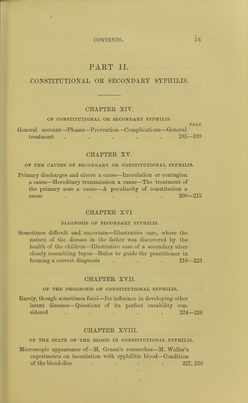 r CONTENTS. JX PART II. CONSTITUTIONAL OR SECONDARY SYPHILIS. CHAPTER XIV. OP CONSTITUTIONAL OR SECONDARY SYPHILIS. PAGE General account—Phases—Prevention—Complications—General treatment ..... 195—199 CHAPTER XV. OF THE CAUSES OP SECONDARY OR CONSTITUTIONAL SYPHILIS. Primary discharges and ulcers a cause—Inoculation or contagion a cause—Hereditary transmission a cause—The treatment of the primary sore a cause—A peculiarity of constitution a cause ..... 200—215 CHAPTER XVI. DIAGNOSIS OF SECONDARY SYPHILIS. Sometimes difficult and uncertain—Illustrative case, where the nature of the disease in the father was discovered by the health of the children—Illustrative case of a secondary ulcer closely resembling lupus—Rules to guide the practitioner in forming a correct diagnosis . . . 216—223 CHAPTER XVII. OF THE PROGNOSIS OF CONSTITUTIONAL SYPHILIS. Rarely, though sometimes fatal—Its influence in developing other latent diseases—Questions of its perfect curability con- sidered ..... 224—226 CHAPTER XVIII. OF THE STATE OF THE BLOOD IN CONSTITUTIONAL SYPHILIS. Microscopic appearance of—M. Grassi's researches—M. Waller's experiments on inoculation with syphilitic blood—Condition of the blood-disc .... 227, 228