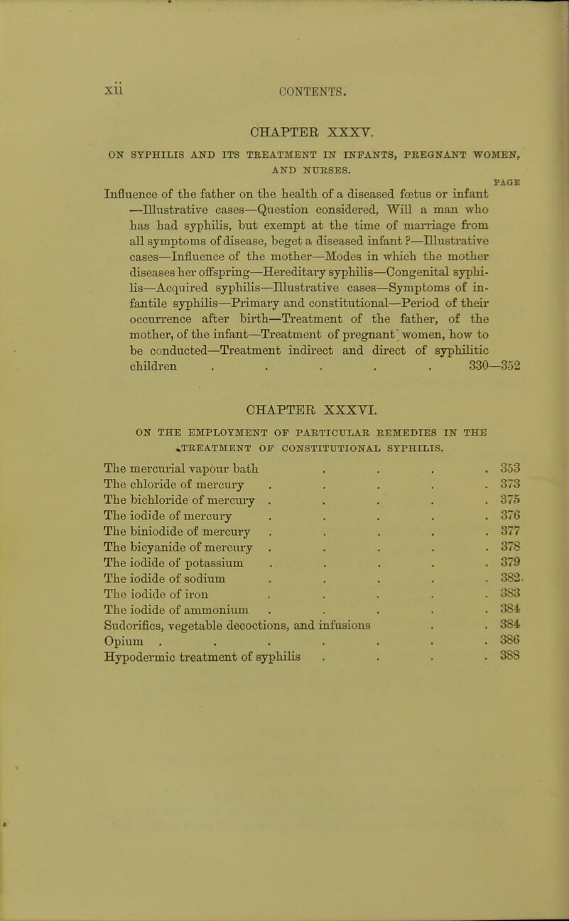 CHAPTER XXXV. ON SYPHILIS AND ITS TREATMENT IN INFANTS, PREGNANT WOMEN, AND NURSES. PAGE Influence of the father on the health of a diseased fetus or infant —Illustrative cases—Question considered, Will a man who has had syphilis, but exempt at the time of marriage from all symptoms of disease, beget a diseased infant ?—Illustrative cases—Influence of the mother—Modes in which the mother diseases her offspring—Hereditai'y syphilis—Congenital syphi- lis—Acquired syphilis—Illustrative cases—Symptoms of in- fantile syphilis—Primary and constitutional—Period of their occurrence after birth—Treatment of the father, of the mother, of the infant—Treatment of pregnant women, how to be conducted—Treatment indirect and direct of syphilitic children . . . . . ' 330—352 CHAPTER XXXYI. ON THE EMPLOYMENT OF PARTICULAR REMEDIES IN THE .TREATMENT OF CONSTITUTIONAL SYPHILIS. The mercurial vapour bath .... 353 The chloride of mercury ..... 373 The bichloride of mercury ..... 375 The iodide of mercury ..... 376 The biniodide of mercury ..... 377 The bicyanide of mercury ..... 378 The iodide of potassium ..... 379 The iodide of sodium . . . . .382- The iodide of iron . 383 The iodide of ammonium . 384 Sudorifics, vegetable decoctions, and infusions . . 384 Opium . . . . . . • 386 Hypodermic treatment of syphilis .... 388