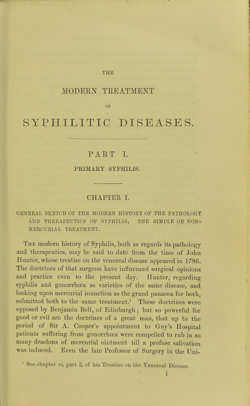 THE MODERN TREATMENT OF SYPHILITIC DISEASES. PART I. PRIMARY SYPHILIS. CHAPTER I. GENERAL SKETCH OE THE MODERN HISTORY OF THE PATHOLOGY AND THERAPEUTICS OE SYPHILIS. THE SIMPLE OR NON- MERCURIAL TREATMENT. The modern history of Syphilis, both as regards its pathology and therapeutics, may be said to date from the time of John Hunter, whose treatise on the venereal disease appeared in 1786. The doctrines of that surgeon have influenced surgical opinions and practice even to the present day. Hunter, regarding syphilis and gonorrhoea as varieties of the same disease, and looking upon mercurial inunction as the grand panacea for both, submitted both to the same treatment.1 These doctrines were opposed by Benjamin Bell, of Edinburgh ; but so powerful for good or evil are the doctrines of a great man, that up to the period of Sir A. Cooper's appointment to Guy's Hospital patients suffering from gonorrhoea were compelled to rub in so many drachms of mercurial ointment till a profuse salivation was induced. Even the late Professor of Surgery in the Uni- 1 See chapter vi, part 2, of his Treatise on the Venereal Disease.