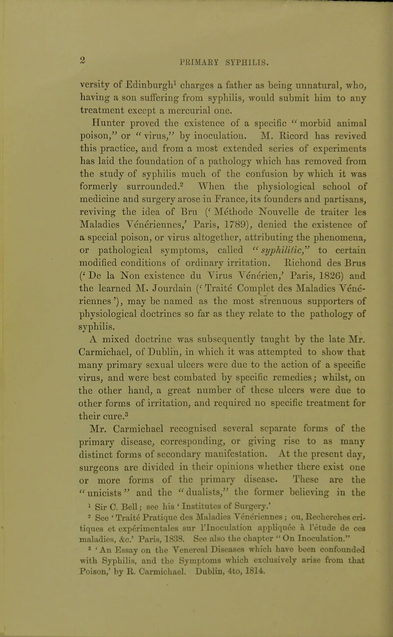 versity of Edinburgh1 charges a father as being unnatural, who, having a son suffering from syphilis, would submit him to any treatment except a mercurial one. Hunter proved the existence of a specific  morbid animal poison, or  virus, by inoculation. M. Ricord has revived this practice, and from a most extended series of experiments has laid the foundation of a pathology which has removed from the study of syphilis much of the confusion by which it was formerly surrounded.2 When the physiological school of medicine and surgery arose in France, its founders and partisans, reviving the idea of Bru (f Methode Nouvelle de traiter les Maladies Veneriennes/ Paris, 1789), denied the existence of a special poison, or virus altogether, attributing the phenomena, or pathological symptoms, called  syphilitic to certain modified conditions of ordinary irritation. Richond des Brus (c De la Non existence du Virus Venerien/ Paris, 1826) and. the learned M. Jourdain (f Traite Complet des Maladies Vene- riennes'), may be named as the most strenuous supporters of physiological doctrines so far as they relate to the pathology of syphilis. A mixed doctrine was subsequently taught by the late Mr. Carmichael, of Dublin, in which it was attempted to show that many primary sexual ulcers were due to the action of a specific virus, and were best combated by specific remedies; whilst, on the other hand, a great number of these ulcers were due to other forms of irritation, and required no specific treatment for their cure.3 Mr. Carmichael recognised several separate forms of the primary disease, corresponding, or giving rise to as many distinct forms of secondary manifestation. At the present day, surgeons are divided in their opinions whether there exist one or more forms of the primary disease. These are the  unicists and the  dualists, the former believing in the 1 Sir 0. Bell; see his ' Institutes of Surgery.' 2 See ' Traite Pratique des Maladies Veneriennes; ou, Recherches cri- tiques et experimentales sur l'lnoculation appliquee a l'etude de ces maladies, &c.' Paris, 1838. See also the chapter  On Inoculation. 3 ' An Essay on the Venereal Diseases which have been confounded with Syphilis, and the Symptoms which exclusively arise from that Poison,' by R. Carmichael. Dublin, 4to, 1814.