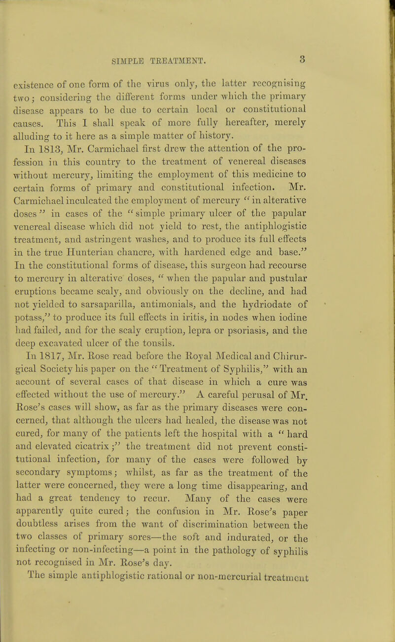 8 existence of one form of the virus only, the latter recognising two; considering the different forms under which the primary- disease appears to be due to certain local or constitutional causes. This 1 shall speak of more fully hereafter, merely alluding to it here as a simple matter of history. In 1813, Mr. Carmichael first drew the attention of the pro- fession in this country to the treatment of venereal diseases without mercury, limiting the employment of this medicine to certain forms of primary and constitutional infection. Mr. Carmichael inculcated the employment of mercury  in alterative doses  in cases of the  simple primary ulcer of the papular venereal disease which did not yield to rest, the antiphlogistic treatment, and astringent washes, and to produce its full effects in the true Hunterian chancre, with hardened edge and base. In the constitutional forms of disease, this surgeon had recourse to mercury in alterative doses,  when the papular and pustular eruptions became scaly, and obviously on the decline, and had not yielded to sarsaparilla, antimonials, and the hydriodate of potass/' to produce its full effects in iritis, in nodes when iodine had failed, and for the scaly eruption, lepra or psoriasis, and the deep excavated ulcer of the tonsils. In 1817, Mr. Hose read before the Royal Medical and Chirur- gical Society his paper on the Treatment of Syphilis, with an account of several cases of that disease in which a cure was effected without the use of mercury. A careful perusal of Mr. Rose's cases will show, as far as the primary diseases were con- cerned, that although the ulcers had healed, the disease was not cured, for many of the patients left the hospital with a  hard and elevated cicatrix the treatment did not prevent consti- tutional infection, for many of the cases were followed by secondary symptoms; whilst, as far as the treatment of the latter were concerned, they were a long time disappearing, and had a great tendency to recur. Many of the cases were apparently quite cured; the confusion in Mr. Rose's paper doubtless arises from the want of discrimination between the two classes of primary sores—the soft and indurated, or the infecting or non-infecting—a point in the pathology of syphilis not recognised in Mr. Rose's day. The simple antiphlogistic rational or non-mercurial treatment