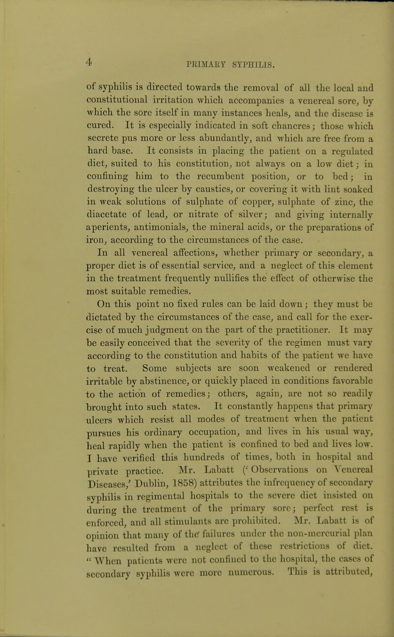 of syphilis is directed towards the removal of all the local and constitutional irritation which accompanies a venereal sore, by which the sore itself in many instances heals, and the disease is cured. It is especially indicated in soft chancres; those which secrete pus more or less abundantly, and which are free from a hard base. It consists in placing the patient on a regulated diet, suited to his constitution, not always on a low diet; in confining him to the recumbent position, or to bed; in destroying the ulcer by caustics, or covering it with lint soaked in weak solutions of sulphate of copper, sulphate of zinc, the diacetate of lead, or nitrate of silver; and giving internally aperients, antimonials, the mineral acids, or the preparations of iron, according to the circumstances of the case. In all venereal affections, whether primary or secondary, a proper diet is of essential service, and a neglect of this element in the treatment frequently nullifies the effect of otherwise the most suitable remedies. On this point no fixed rules can be laid down ; they must be dictated by the circumstances of the case, and call for the exer- cise of much judgment on the part of the practitioner. It may be easily conceived that the severity of the regimen must vary according to the constitution and habits of the patient we have to treat. Some subjects are soon weakened or rendered irritable by abstinence, or quickly placed in conditions favorable to the action of remedies; others, again, are not so readily brought into such states. It constantly happens that primary ulcers which resist all modes of treatment when the patient pursues his ordinary occupation, and lives in his usual way, heal rapidly when the patient is confined to bed and lives low. I have verified this hundreds of times, both in hospital and private practice. Mr. Labatt (f Observations on Venereal Diseases/ Dublin, 1858) attributes the infrequency of secondary syphilis in regimental hospitals to the severe diet insisted on during the treatment of the primaiy sore; perfect rest is enforced, and all stimulants are prohibited. Mr. Labatt is of opinion that many of the* failures under the non-mercurial plan have resulted from a neglect of these restrictions of diet.  When patients were not confined to the hospital, the cases of secondary syphilis were more numerous. This is attributed,