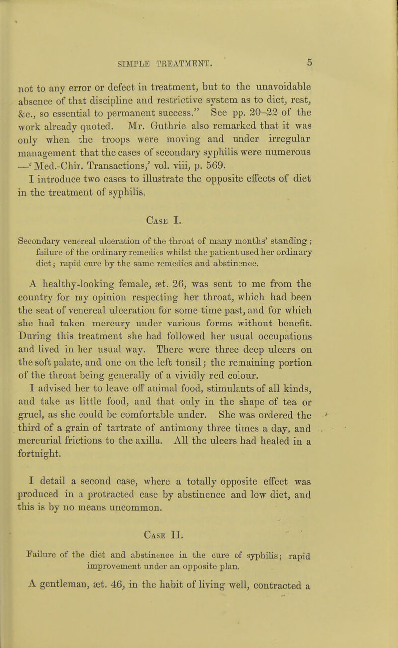 not to any error or defect in treatment, but to the unavoidable absence of that discipline and restrictive system as to diet, rest, &c, so essential to permanent success. See pp. 20-22 of the work already quoted. Mr. Guthrie also remarked that it was only when the troops were moving and under irregular management that the cases of secondary syphilis were numerous —c Med.-Chir. Transactions/ vol. viii, p. 569. I introduce two cases to illustrate the opposite effects of diet in the treatment of syphilis, Case I. Secondary venereal ulceration of the throat of many months' standing ; failure of the ordinary remedies whilst the patient used her ordinai'y diet; rapid cure by the same remedies and abstinence. A healthy-looking female, set. 26, was sent to me from the country for my opinion respecting her throat, which had been the seat of venereal ulceration for some time past, and for which she had taken mercury under various forms without benefit. During this treatment she had followed her usual occupations and lived in her usual way. There were three deep ulcers on the soft palate, and one on the left tonsil; the remaining portion of the throat being generally of a vividly red colour. I advised her to leave off animal food, stimulants of all kinds, and take as little food, and that only in the shape of tea or gruel, as she could be comfortable under. She was ordered the third of a grain of tartrate of antimony three times a day, and mercurial frictions to the axilla. All the ulcers had healed in a fortnight. I detail a second case, where a totally opposite effect was produced in a protracted case by abstinence and low diet, and this is by no means uncommon. Case II. Failure of the diet and abstinence in the cure of syphilis; rapid improvement under an opposite plan. A gentleman, set. 46, in the habit of living well, contracted a