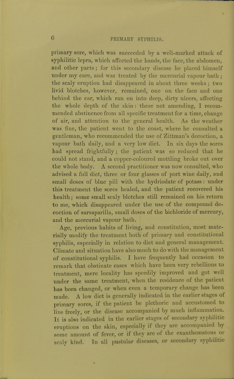 a primary sore, wlieh was succeeded by a well-marked attack of syphilitic lepra, which affected the hands, the face, the abdomen, and other parts; for this secondary disease he placed himself under my care, and was treated by the mercurial vapour bath • the scaly eruption had disappeared in about three weeks; two livid blotches, however, remained, one on the face and one behind the ear, which ran on into deep, dirty ulcers, affecting the whole depth of the skin : these not amending, I recom- mended abstinence from all specific treatment for a time, change of air, and attention to the general health. As the weather was fine, the patient went to the coast, where he consulted a gentleman, who recommended the use of Zittman's decoction, a vapour bath daily, and a very low diet. In six days the sores had spread frightfully; the patient was so reduced that he could not stand, and a copper-coloured mottling broke out over the whole body. A second practitioner was now consulted, who advised a full diet, three or four glasses of port wine daily, and small doses of blue pill with the hydriodate of potass: under this treatment the sores healed, and the patient recovered his health; some small scaly blotches still remained on his return to me, which disappeared under the use of the compound de- coction of sarsaparilla, small doses of the bichloride of mercury, and the mercurial vapour bath. Age, previous habits of living, and constitution, most mate- rially modify the treatment both of primary and constitutional syphilis, especially in relation to diet and general management. Climate and situation have also much to do with the management of constitutional syphilis. I have frequently had occasion to remark that obstinate cases which have been very rebellious to treatment, mere locality has speedily improved and got well under the same treatment, when the residence of the patient has been changed, or when even a temporary change has been made. A low diet is generally indicated in the earlier stages of primary sores, if the patient be plethoric and accustomed to live freely, or the disease accompanied by much inflammation. It is also indicated in the earlier stages of secondary syphilitic eruptions on the skin, especially if they are accompanied by some amount of fever, or if they are of the exanthematous or scaly kind. In all pustular diseases, or secondary syphilitic