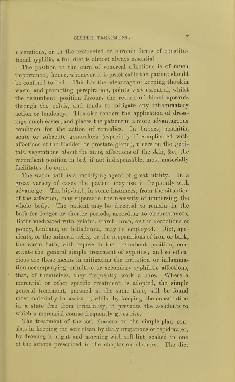 ulcerations, or in the protracted or chronic forms of constitu- tional syphilis, a full diet is almost always essential. The position in the cure of venereal affections is of much importance; hence, whenever it is practicable the patient should be confined to bed. This has the advantage of keeping the skin warm, and promoting perspiration, points very essential, whilst the recumbent position favours the return of blood upwards through the pelvis, and tends to mitigate any inflammatory action or tendency. This also renders the application of dress- ings much easier, and places the patient in a more advantageous condition for the action of remedies. In buboes, posthitis, acute or subacute gonorrhoea (especially if complicated with affections of the bladder or prostate gland), ulcers on the geni- tals, vegetations about the anus, affections of the skin, &c, the recumbent position in bed, if not indispensable, most materially facilitates the cure. The warm bath is a modifying agent of great utility. In a great variety of cases the patient may use it frequently with advantage. The hip-bath, in some instances, from the situation of the affection, may supersede the necessity of immersing the whole body. The patient may be directed to remain in the bath for longer or shorter periods, according to circumstances. Baths medicated with gelatin, starch, bran, or the decoctions of poppy, henbane, or belladonna, may be employed. Diet, ape- rients, or the mineral acids, or the preparations of iron or bark, the warm bath, with repose in the recumbent position, con- stitute the general simple treatment of syphilis; and so effica- cious are these means in mitigating the irritation or inflamma- tion accompanying primitive or secondary syphilitic affections, that, of themselves, they frequently work a cure. Where a mercurial or other specific treatment is adopted, the simple general treatment, pursued at the same time, will be found most materially to assist it, whilst by keeping the constitution in a state free from irritability, it prevents the accidents to which a mercurial course frequently gives rise. The treatment of the soft chancre on the simple plan con- sists in keeping the sore clean by daily irrigations of tepid water, by dressing it night and morning with soft lint, soaked in one of the lotions prescribed in the chapter on chancre. The diet