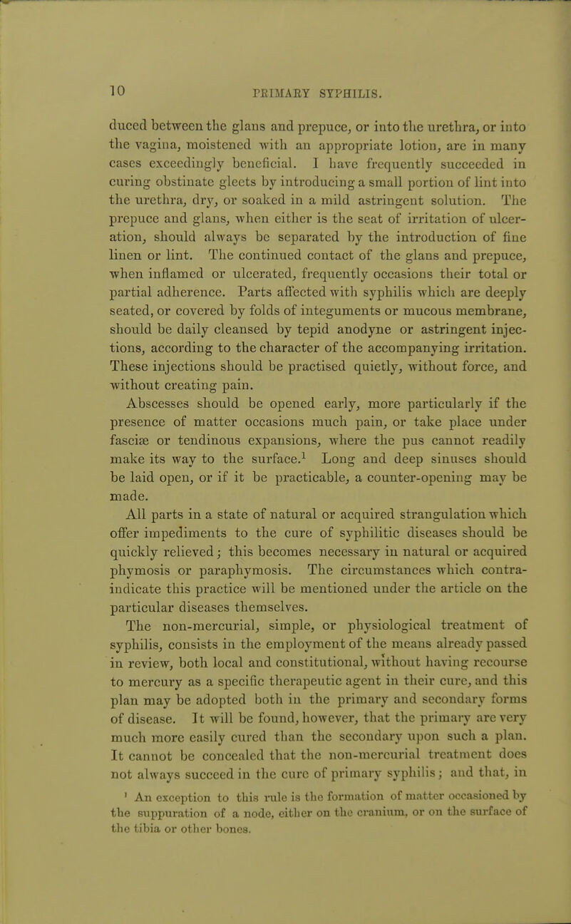 duced between the glans and prepuce, or into the urethra, or into the vagina, moistened with an appropriate lotion, are in many- cases exceedingly beneficial. I have frequently succeeded in curing obstinate gleets by introducing a small portion of lint into the urethra, dry, or soaked in a mild astringent solution. The prepuce and glans, when either is the seat of irritation of ulcer- ation, should always be separated by the introduction of fine linen or lint. The continued contact of the glans and prepuce, when inflamed or ulcerated, frequently occasions their total or partial adherence. Parts affected with syphilis which are deeply seated, or covered by folds of integuments or mucous membrane, should be daily cleansed by tepid anodyne or astringent injec- tions, according to the character of the accompanying irritation. These injections should be practised quietly, without force, and without creating pain. Abscesses should be opened early, more particularly if the presence of matter occasions much pain, or take place under fasciae or tendinous expansions, where the pus cannot readily make its way to the surface.1 Long and deep sinuses should be laid open, or if it be practicable, a counter-opening may be made. All parts in a state of natural or acquired strangulation which offer impediments to the cure of syphilitic diseases should be quickly relieved; this becomes necessary in natural or acquired phymosis or paraphymosis. The circumstances which contra- indicate this practice will be mentioned under the article on the particular diseases themselves. The non-mercurial, simple, or physiological treatment of syphilis, consists in the employment of the means already passed in review, both local and constitutional, without having recourse to mercury as a specific therapeutic agent in their cure, and this plan may be adopted both in the primary and secondary forms of disease. It will be found, however, that the primary are very much more easily cured than the secondary upon such a plan. It cannot be concealed that the non-mercurial treatment does not always succeed in the cure of primary syphilis; and that, in 1 An exception to this rule is the formation of matter occasioned by the suppuration of a node, either on the cranium, or on the surface of the tibia or other bones.