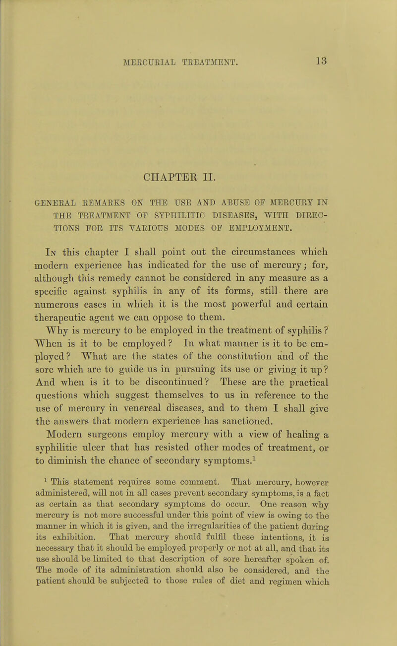 CHAPTER II. GENERAL REMARKS ON THE USE AND ABUSE OF MERCURY IN THE TREATMENT OF SYPHILITIC DISEASES, WITH DIREC- TIONS FOR ITS VARIOUS MODES OF EMPLOYMENT. In this chapter I shall point out the circumstances which modern experience has indicated for the use of mercury; for, although this remedy cannot be considered in any measure as a specific against syphilis in any of its forms, still there are numerous cases in which it is the most powerful and certain therapeutic agent we can oppose to them. Why is mercury to be employed in the treatment of syphilis ? When is it to be employed ? In what manner is it to be em- ployed? What are the states of the constitution and of the sore which are to guide us in pursuing its use or giving it up ? And when is it to be discontinued ? These are the practical questions which suggest themselves to us in reference to the use of mercury in venereal diseases, and to them I shall give the answers that modern experience has sanctioned. Modern surgeons employ mercury with a view of healing a syphilitic ulcer that has resisted other modes of treatment, or to diminish the chance of secondary symptoms.1 1 This statement requires some comment. That mercury, however administered, will not in all cases prevent secondary symptoms, is a fact as certain as that secondary symptoms do occur. One reason why- mercury is not more successful binder this point of view is owing to the manner in which it is given, and the irregularities of the patient during its exhibition. That mercury should fulfil these intentions, it is necessary that it should he employed properly or not at all, and that its use should be limited to that description of sore hereafter spoken of. The mode of its administration should also be considered, and the patient should be subjected to those rules of diet and regimen which