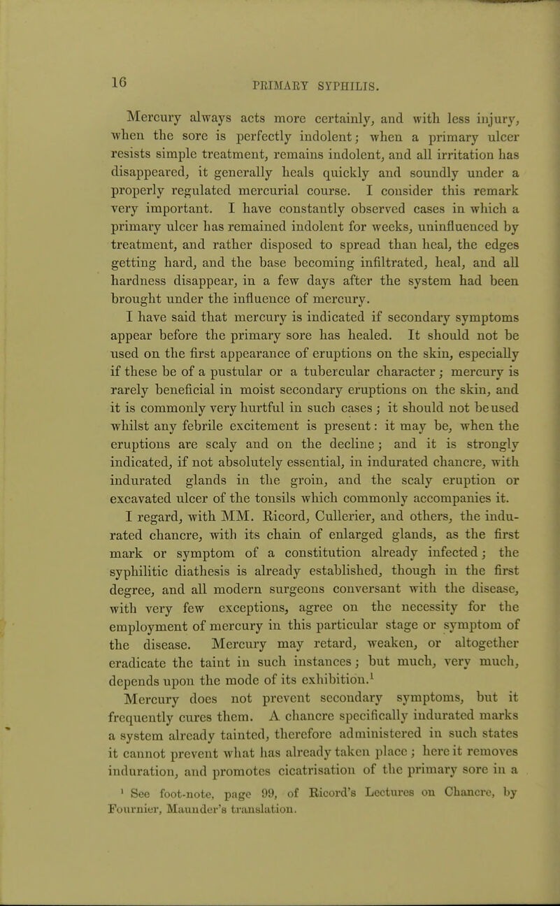 Mercury always acts more certainly, and with less injury, when the sore is perfectly indolent; when a primary ulcer resists simple treatment, remains indolent, and all irritation has disappeared, it generally heals quickly and soundly under a properly regulated mercurial course. I consider this remark very important. I have constantly observed cases in which a primary ulcer has remained indolent for weeks, uninfluenced by treatment, and rather disposed to spread than heal, the edges getting hard, and the base becoming infiltrated, heal, and all hardness disappear, in a few days after the system had been brought under the influence of mercury. I have said that mercury is indicated if secondary symptoms appear before the primary sore has healed. It should not be used on the first appearance of eruptions on the skin, especially if these be of a pustular or a tubercular character ; mercury is rarely beneficial in moist secondary eruptions on the skin, and it is commonly very hurtful in such cases ; it should not be used whilst any febrile excitement is present: it may be, when the eruptions are scaly and on the decline; and it is strongly indicated, if not absolutely essential, in indurated chancre, with indurated glands in the groin, and the scaly eruption or excavated ulcer of the tonsils which commonly accompanies it. I regard, with MM. BAcord, Cullerier, and others, the indu- rated chancre, with its chain of enlarged glands, as the first mark or symptom of a constitution already infected; the syphilitic diathesis is already established, though in the first degree, and all modern surgeons conversant with the disease, with very few exceptions, agree on the necessity for the employment of mercury in this particular stage or symptom of the disease. Mercury may retard, weaken, or altogether eradicate the taint in such instances; but much, very much, depends upon the mode of its exhibition.1 Mercury does not prevent secondary symptoms, but it frequently cures them. A chancre specifically indurated marks a system already tainted, therefore administered in such states it cannot prevent what has already taken place; here it removes induration, and promotes cicatrisation of the primary sore in a 1 See foot-note, page 99, of Ricord's Lectures on Chancre, by Fournier, Maunder's translation.
