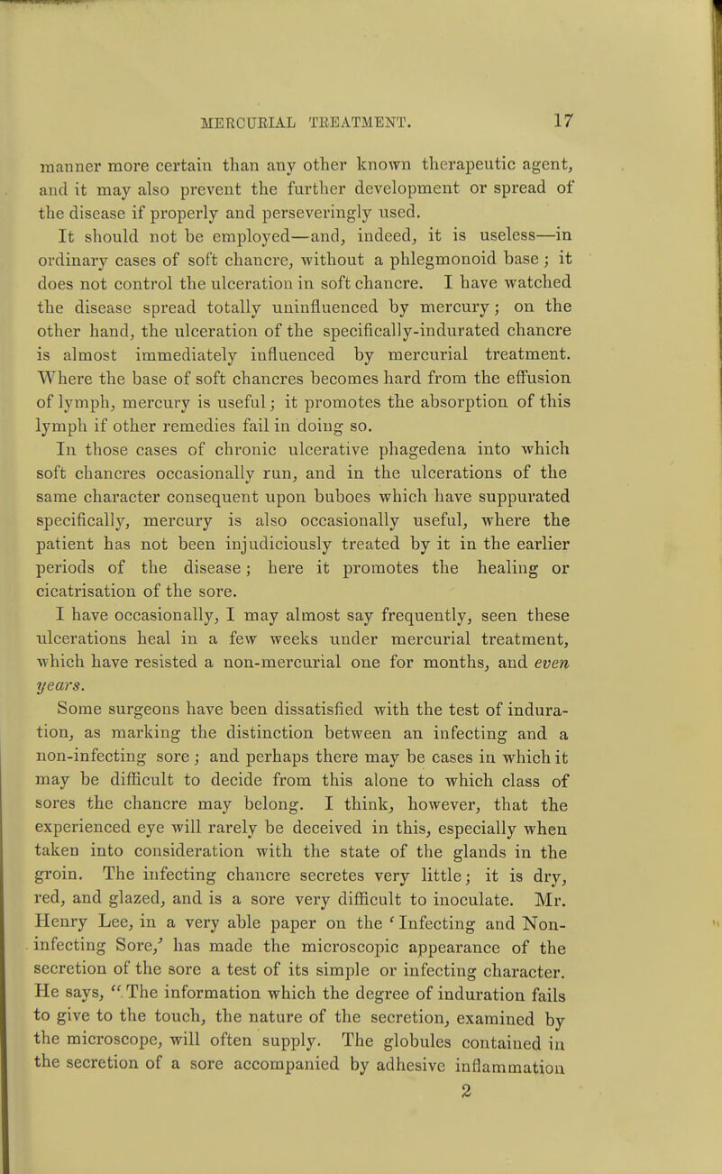 manner more certain than any other known therapeutic agent, and it may also prevent the further development or spread of the disease if properly and perseveringly used. It should not be employed—and, indeed, it is useless—in ordinary cases of soft chancre, without a phlegmonoid base; it does not control the ulceration in soft chancre. I have watched the disease spread totally uninfluenced by mercury; on the other hand, the ulceration of the specifically-indurated chancre is almost immediately influenced by mercurial treatment. Where the base of soft chancres becomes hard from the effusion of lymph, mercury is useful; it promotes the absorption of this lymph if other remedies fail in doing so. In those cases of chronic ulcerative phagedena into which soft chancres occasionally run, and in the ulcerations of the same character consequent upon buboes which have suppurated specifically, mercury is also occasionally useful, where the patient has not been injudiciously treated by it in the earlier periods of the disease; here it promotes the healing or cicatrisation of the sore. I have occasionally, I may almost say frequently, seen these ulcerations heal in a few weeks under mercurial treatment, which have resisted a non-mercurial one for months, and even years. Some surgeons have been dissatisfied with the test of indura- tion, as marking the distinction between an infecting and a non-infecting sore ; and perhaps there may be cases in which it may be difficult to decide from this alone to which class of sores the chancre may belong. I think, however, that the experienced eye will rarely be deceived in this, especially when taken into consideration with the state of the glands in the groin. The infecting chancre secretes very little; it is dry, red, and glazed, and is a sore very difficult to inoculate. Mr. Henry Lee, in a very able paper on the f Infecting and Non- infecting Sore/ has made the microscopic appearance of the secretion of the sore a test of its simple or infecting character. He says,  The information which the degree of induration fails to give to the touch, the nature of the secretion, examined by the microscope, will often supply. The globules contained in the secretion of a sore accompanied by adhesive inflammation 2