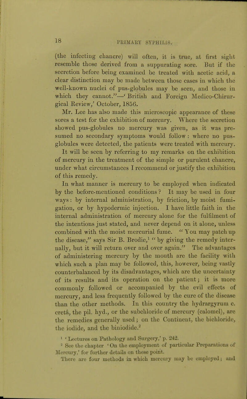 (the infecting chancre) will often, it is true, at first sight resemble those derived from a suppurating sore. But if the secretion before being examined be treated with acetic acid, a clear distinction may be made between those cases in which the well-known nuclei of pus-globules may be seen, and those in which they cannot.—' British and Foreign Medico-Chirur- gical Review/ October, 1856. Mr. Lee has also made this microscopic appearance of these sores a test for the exhibition of mercury. Where the secretion showed pus-globules no mercury was given, as it was pre- sumed no secondary symptoms would follow : where no pus- globules were detected, the patients were treated with mercury. It will be seen by referring to my remarks on the exhibition of mercury in the treatment of the simple or purulent chancre, under what circumstances I recommend or justify the exhibition of this remedy. In what manner is mercury to be employed when indicated by the before-mentioned conditions ? It may be used in four ways: by internal administration, by friction, by moist fumi- gation, or by hypodermic injection. I have little faith in the internal administration of mercury alone for the fulfilment of the intentions just stated, and never depend on it alone, unless combined with the moist mercurial fume.  You may patch up the disease, says Sir B. Brodie,1  by giving the remedy inter- nally, but it will return over and over again. The advantages of administering mercury by the mouth are the facility with which such a plan may be followed, this, however, being vastly counterbalanced by its disadvantages, which are the uncertainty of its results and its operation on the patient; it is more commonly followed or accompanied by the evil effects of mercury, and less frequently followed by the cure of the disease than the other methods. In this country the hydrargyrum c. creta, the pil. hyd., or the subchloride of mercury (calomel), are the remedies generally used; on the Continent, the bichloride, the iodide, and the biniodide.2 1 1 Lectures on Pathology and Surgery,' p. 242. 2 See the chapter ' On the employment of particular Preparations of Mercury,' for further details on these point. There are four methods in which mercury may be employed; and