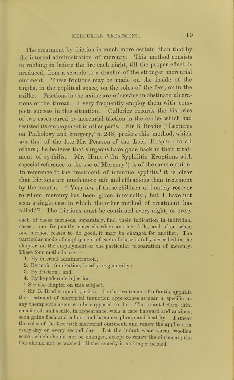 The treatment by friction is much more certain than that by the internal administration of mercury. This method consists in rubbing in before the fire each night, till the proper effect is produced, from a scruple to a drachm of the stronger mercurial ointment. These frictions may be made on the inside of the thighs, in the popliteal space, on the soles of the feet, or in the axillae. Frictions in the axillae are of service in obstinate ulcera- tions of the throat. I very frequently employ them with com- plete success in this situation. Cullerier records the histories of two cases cured by mercurial friction in the axillae, which had resisted its employment in other parts. Sir B. Brodie (f Lectures on Pathology and Surgery/ p. 243) prefers this method, which was that of the late Mr. Pearson of the Lock Hospital, to all others ; he believes that surgeons have gone back in their treat- ment of syphilis. Mr. Hunt (f On Syphilitic Eruptions with especial reference to the use of Mercury') is of the same opinion. In reference to the treatment of infantile syphilis,1 it is clear that frictions are much more safe and efficacious than treatment by the mouth.  Very few of those children ultimately recover to whom mercury has been given internally; but I have not seen a single case in which the other method of treatment has failed.2 The frictions must be continued every night, or every each, of these methods, separately, find their indication in individual cases; one frequently succeeds when another fails, and often when one method ceases to do good, it may be changed for another. The particular mode of employment of each of these is fully described in the chapter on the employment of the particular preparation of mercury. These four methods are :— 1. By internal administration ; 2. By moist fumigation, locally or generally; 3. By friction; and, 4. By hypodermic injection. 1 See the chapter on this subject. 2 Sir B. Brodie, op. cit., p. 245. In the treatment of infantile syphilis the treatment of mercurial inunction approaches as near a specific as any therapeutic agent can be supposed to do. The infant before, thin, emaciated, and senile, in appearance, with a face haggard and anxious, soon gains flesh and colour, and becomes plump and healthy. I smear the soles of the feet with mercurial ointment, and renew the application every day or every second day. Let the infant wear warm, woollen socks, which should not be changed, except to renew the ointment; the feet should not be washed till the remedy is no longer needed.