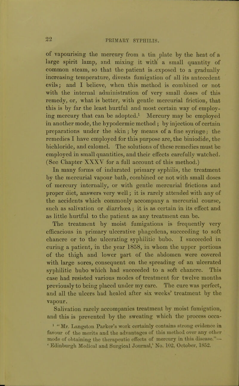 of vapourising the mercury from a tin plate by the heat of a large spirit lamp, and mixing it with/ a small quantity of common steam, so that the patient is.exposed to a gradually increasing temperature, divests fumigation of all its antecedent evils; and I believe, when this method is combined or not with the internal administration of very small doses of this remedy, or, what is better, with gentle mercurial friction, that this is by far the least hurtful and most certain way of employ- ing mercury that can be adopted.1 Mercury may be employed in another mode, the hypodermic method ; by injection of certain preparations under the skin; by means of a fine syringe; the remedies I have employed for this purpose are, the biniodide, the bichloride, and calomel. The solutions of these remedies must be employed in small quantities, and their effects carefully watched. (See Chapter XXXV for a full account of this method.) In many forms of indurated primary syphilis, the treatment by the mercurial vapour bath, combined or not with small doses of mercury internally, or with gentle mercurial frictions and proper diet, answers very well; it is rarely attended with any of the accidents which commonly accompany a mercurial course, such as salivation or diarrhoea; it is as certain in its effect and as little hurtful to the patient as any treatment can be. The treatment by moist fumigations is frequently very efficacious in primary ulcerative phagedena, succeeding to soft chancre or to the ulcerating syphilitic bubo. I succeeded in curing a patient, in the year 1858, in whom the upper portions of the thigh and lower part of the abdomen were covered with large sores, consequent on the spreading of an ulcerated syphilitic bubo which had succeeded to a soft chancre. This case had resisted various modes of treatment for twelve months previously to being placed under my care. The cure was perfect, and all the ulcers had healed after six weeks' treatment by the vapour. Salivation rarely accompanies treatment by moist fumigation, and this is prevented by the sweating which the process occa- 1  Mr. Langston Parker's work certainly contains strong evidence in favour of the merits and the advantages of this method over any other mode of obtaining the therapeutic effects of mercury in this disease.— * Edinburgh Medical and Surgical Journal,' No. 102, October, 1852.