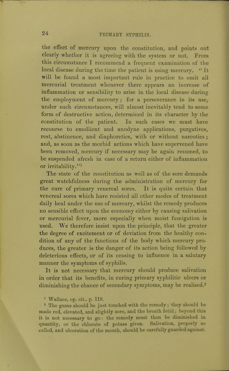 the effect of mercury upon the constitution, and points out clearly whether it is agreeing with the system or not. From this circumstance I recommend a frequent examination of the local disease during the time the patient is using mercury.  It will be found a most important rule in practice to omit all mercurial treatment whenever there appears an increase of inflammation or sensibility to arise in the local disease during the employment of mercury; for a perseverance in its use, under such circumstances, will almost inevitably tend to some form of destructive action, determined in its character by the constitution of the patient. In such cases we must have recourse to emollient and anodyne applications, purgatives, rest, abstinence, and diaphoretics, with or without narcotics ; and, as soon as the morbid actions which have supervened have been removed, mercury if necessary may be again resumed, to be suspended afresh in case of a return either of inflammation or irritability.1 The state of the constitution as well as of the sore demands great watchfulness during the administration of mercury for the cure of primary venereal sores. It is quite certain that venereal sores which have resisted all other modes of treatment daily heal under the use of mercury, whilst the remedy produces no sensible effect upon the economy either by causing salivation or mercurial fever, more especially when moist fumigation is used. We therefore insist upon the principle, that the greater the degree of excitement or of deviation from the healthy con- dition of any of the functions of the body which mercury pro- duces, the greater is the danger of its action being followed by deleterious effects, or of its ceasing to influence in a salutary manner the symptoms of syphilis. It is not necessary that mercury should produce salivation in order that its benefits, in curing primary syphilitic ulcers or diminishing the chance of secondary symptoms, may be realised.2 1 Wallace, op. cit., p. 119. 2 The gums should be just touched with the remedy ; they should be made red, elevated, and slightly sore, and the breath fetid ; beyond this it is not necessary to go i the remedy must then be diminished in quantity, or the chlorate of potass given. Salivation, properly so called, and ulceration of the mouth, should be carefully guarded against.