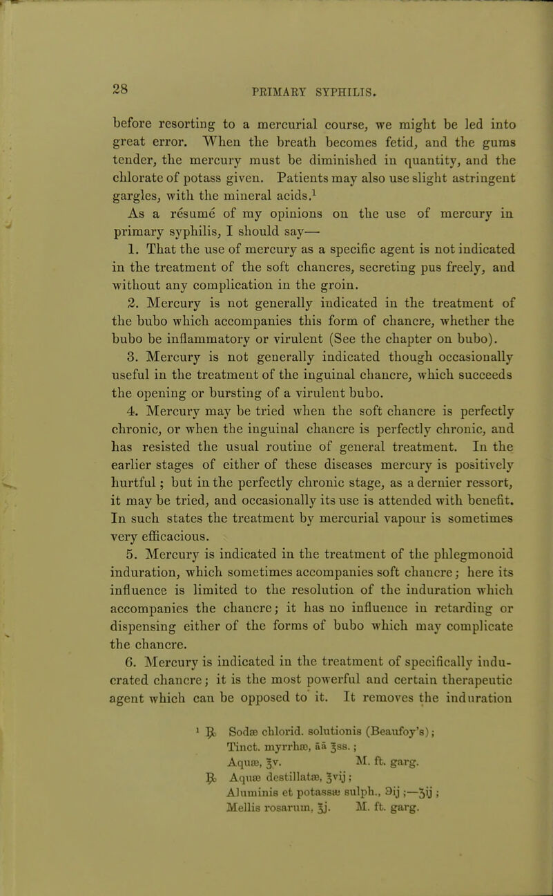 before resorting to a mercurial course, we might be led into great error. When the breath becomes fetid, and the gums tender, the mercury must be diminished in quantity, and the chlorate of potass given. Patients may also use slight astringent gargles, with the mineral acids.1 As a resume of my opinions on the use of mercury in primary syphilis, I should say— 1. That the use of mercury as a specific agent is not indicated in the treatment of the soft chancres, secreting pus freely, and without any complication in the groin. 2. Mercury is not generally indicated in the treatment of the bubo which accompanies this form of chancre, whether the bubo be inflammatory or virulent (See the chapter on bubo). 3. Mercury is not generally indicated though occasionally useful in the treatment of the inguinal chancre, which succeeds the opening or bursting of a virulent bubo. 4. Mercury may be tried when the soft chancre is perfectly chronic, or when the inguinal chancre is perfectly chronic, and has resisted the usual routine of general treatment. In the earlier stages of either of these diseases mercury is positively hurtful; but in the perfectly chronic stage, as a dernier ressort, it may be tried, and occasionally its use is attended with benefit. In such states the treatment by mercurial vapour is sometimes very efficacious. 5. Mercury is indicated in the treatment of the phlegmonoid induration, which sometimes accompanies soft chancre j here its influence is limited to the resolution of the induration which accompanies the chancre; it has no influence in retarding or dispensing either of the forms of bubo which may complicate the chancre. 6. Mercury is indicated in the treatment of specifically indu- crated chancre; it is the most powerful and certain therapeutic agent which can be opposed to it. It removes the induration 1 Ijt SodsQ chlorid. solutionis (Beaufoy's); Tinct. myrrhffi, aa Jss.; Aqure, ^v. M. ft. garg. 9> Aqum destillatse, ^vij ; Aluminis et potass* sulph., 9ij ;—5ij ; Mellis rosaruin, 5j. M. ft. garg.