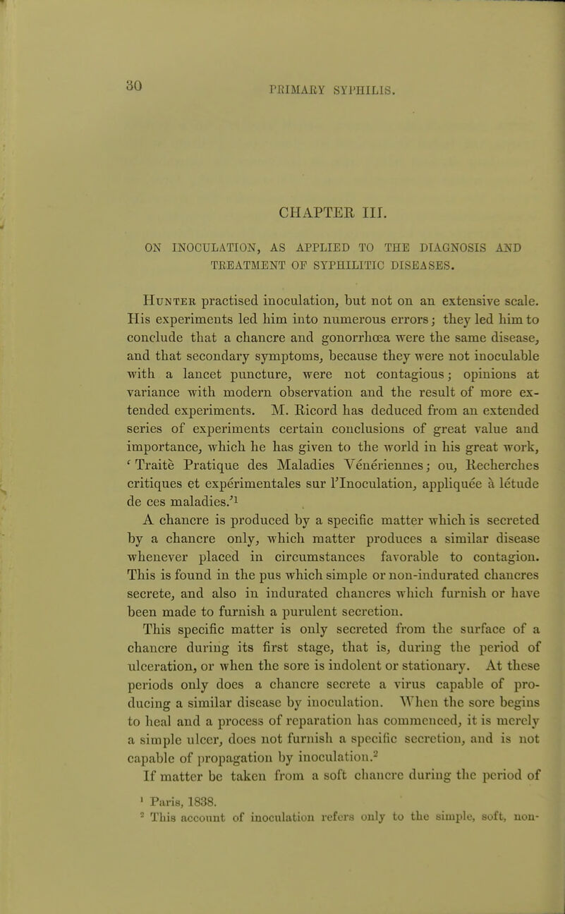 CHAPTER III. ON INOCULATION, AS APPLIED TO THE DIAGNOSIS AND TREATMENT OP SYPHILITIC DISEASES. Hunter practised inoculation, but not on an extensive scale. His experiments led him into numerous errors; they led him to conclude that a chancre and gonorrhoea were the same disease, and that secondary symptoms, because they were not inoculable with a lancet puncture, were not contagious; opinions at variance with modern observation and the result of more ex- tended experiments. M. Ricord has deduced from an extended series of experiments certain conclusions of great value and importance, which he has given to the world in his great work, c Traite Pratique des Maladies Veneriennes; ou, Recherches critiques et experimentales sur 1'Inoculation, appliquee a letude de ces maladies/1 A chancre is produced by a specific matter which is secreted by a chancre only, which matter produces a similar disease whenever placed in circumstances favorable to contagion. This is found in the pus which simple or non-indurated chancres secrete, and also in indurated chancres which furnish or have been made to furnish a purulent secretion. This specific matter is only secreted from the surface of a chancre during its first stage, that is, during the period of ulceration, or when the sore is indolent or stationary. At these periods only does a chancre secrete a virus capable of pro- ducing a similar disease by inoculation. When the sore begins to heal and a process of reparation has commenced, it is merely a simple ulcer, does not furnish a specific secretion, and is not capable of propagation by inoculation.2 If matter be taken from a soft chancre during the period of 1 Paris, 1838. 2 This account of inoculation refers only to the simple, soft, non-