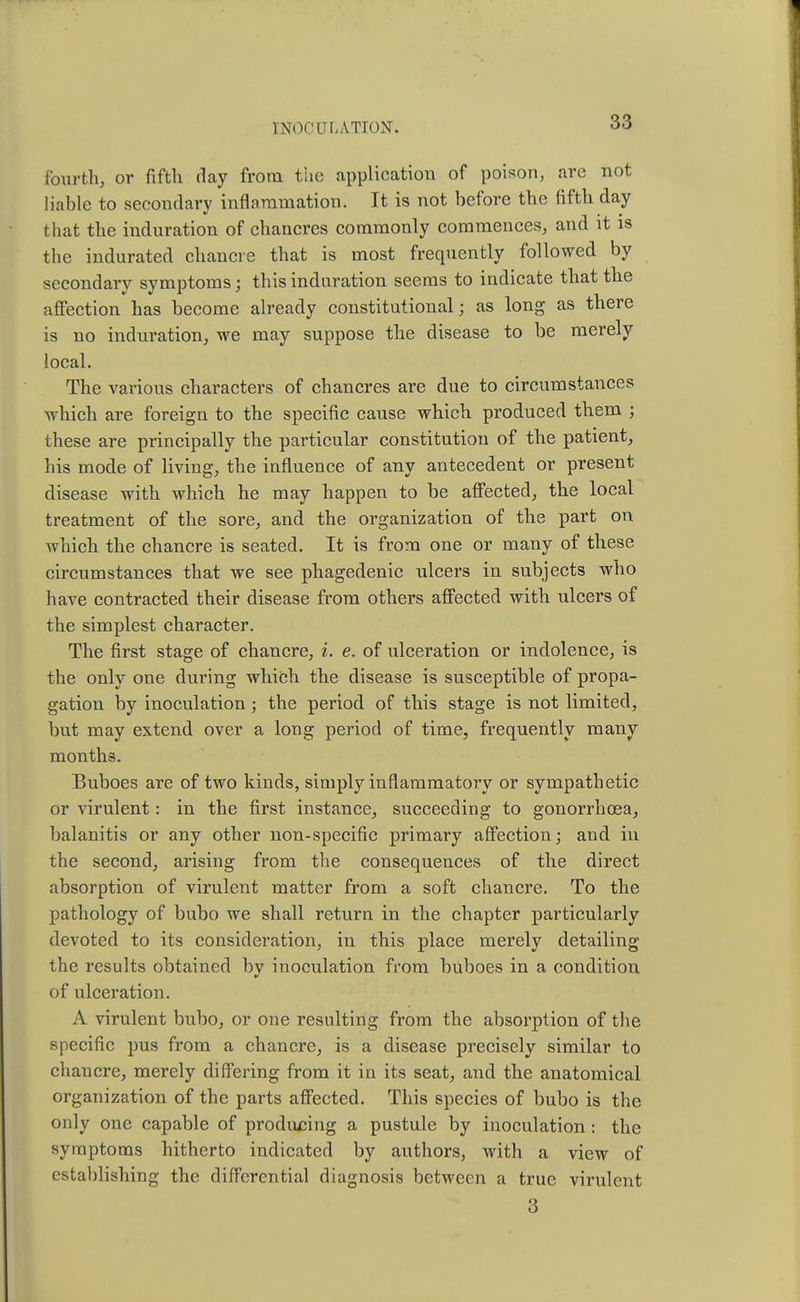 fourth, or fifth day from the application of poison, are not liable to secondary inflammation. It is not before the fifth day that the induration of chancres commonly commences, and it is the indurated chancre that is most frequently followed by secondary symptoms; this induration seems to indicate that the affection has become already constitutional; as long as there is no induration, we may suppose the disease to be merely local. The various characters of chancres are due to circumstances which are foreign to the specific cause which produced them ; these are principally the particular constitution of the patient, his mode of living, the influence of any antecedent or present disease with which he may happen to be affected, the local treatment of the sore, and the organization of the part on which the chancre is seated. It is from one or many of these circumstances that we see phagedenic ulcers in subjects who have contracted their disease from others affected with ulcers of the simplest character. The first stage of chancre, i. e. of ulceration or indolence, is the only one during which the disease is susceptible of propa- gation by inoculation ; the period of this stage is not limited, but may extend over a long period of time, frequently many months. Buboes are of two kinds, simply inflammatory or sympathetic or virulent: in the first instance, succeeding to gonorrhoea, balanitis or any other non-specific primary affection; and in the second, arising from the consequences of the direct absorption of virulent matter from a soft chancre. To the pathology of bubo we shall return in the chapter particularly devoted to its consideration, in this place merely detailing the results obtained by inoculation from buboes in a condition of ulceration. A virulent bubo, or one resulting from the absorption of the specific pus from a chancre, is a disease precisely similar to chancre, merely differing from it in its seat, and the anatomical organization of the parts affected. This species of bubo is the only one capable of producing a pustule by inoculation : the symptoms hitherto indicated by authors, with a view of establishing the differential diagnosis between a true virulent 3