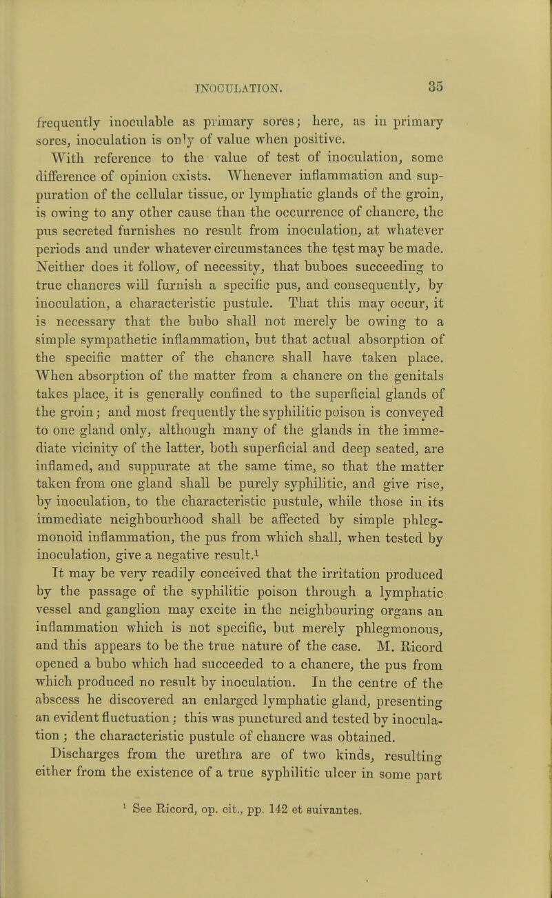 frequently inoculable as primary sores; here, as in primary sores, inoculation is only of value when positive. With reference to the value of test of inoculation, some difference of opinion exists. Whenever inflammation and sup- puration of the cellular tissue, or lymphatic glands of the groin, is owing to any other cause than the occurrence of chancre, the pus secreted furnishes no result from inoculation, at whatever periods and under whatever circumstances the test may be made. Neither does it follow, of necessity, that buboes succeeding to true chancres will furnish a specific pus, and consequently, by inoculation, a characteristic pustule. That this may occur, it is necessary that the bubo shall not merely be owing to a simple sympathetic inflammation, but that actual absorption of the specific matter of the chancre shall have taken place. When absorption of the matter from a chancre on the genitals takes place, it is generally confined to the superficial glands of the groin; and most frequently the syphilitic poison is conveyed to one gland only, although many of the glands in the imme- diate vicinity of the latter, both superficial and deep seated, are inflamed, and suppurate at the same time, so that the matter taken from one gland shall be purely syphilitic, and give rise, by inoculation, to the characteristic pustule, while those in its immediate neighbourhood shall be affected by simple phleg- monoid inflammation, the pus from which shall, when tested by inoculation, give a negative result.1 It may be very readily conceived that the irritation produced by the passage of the syphilitic poison through a lymphatic vessel and ganglion may excite in the neighbouring organs an inflammation which is not specific, but merely phlegmonous, and this appears to be the true nature of the case. M. Kicord opened a bubo which had succeeded to a chancre, the pus from which produced no result by inoculation. In the centre of the abscess he discovered an enlarged lymphatic gland, presenting an evident fluctuation : this was punctured and tested by inocula- tion ; the characteristic pustule of chancre was obtained. Discharges from the urethra are of two kinds, resulting either from the existence of a true syphilitic ulcer in some part 1 See Ricord, op. cit., pp. 142 et suivantes.