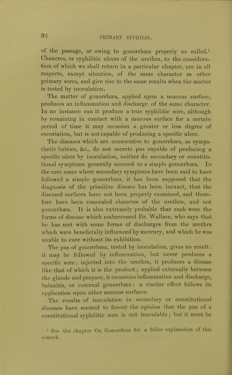 of the passage, or owing to gonorrhoea properly so called.1 Chancres, or syphilitic ulcers of the urethra, to the considera- tion of which we shall return in a particular chapter, are in all respects, except situation, of the same character as other primary sores, and give rise to the same results when the matter is tested by inoculation. The matter of gonorrhoea, applied upon a mucous surface, produces an inflammation and discharge of the same character. In no instance can it produce a true syphilitic sore, although by remaining in contact with a mucous surface for a certain period of time it may occasion a greater or less degree of excoriation, but is not capable of producing a specific ulcer. The diseases which are consecutive to gonorrhoea, as sympa- thetic buboes, &c, do not secrete pus capable of producing a specific ulcer by inoculation, neither do secondary or constitu- tional symptoms generally succeed to a simple gonorrhoea. In the rare cases where secondary symptoms have been said to have followed a simple gonorrhoea, it has been supposed that the diagnosis of the primitive disease has been inexact, that the diseased surfaces have not been properly examined, and there- fore have been concealed chancres of the urethra, and not gonorrhoea. It is also extremely probable that such were the forms of disease which embarrassed Dr. Wallace, who savs that he has met with some forms of discharges from the urethra which were beneficially influenced by mercury, and which he was unable to cure without its exhibition. The pus of gonorrhoea, tested by inoculation, gives no result: it may be followed by inflammation, but never produces a specific sore; injected into the urethra, it produces a disease like that of which it is the product; applied externally between the glands and prepuce, it occasions inflammation and discharge, balanitis, or external gonorrhoea ; a similar effect follows its application upon other mucous surfaces. The results of inoculation in secondary or constitutional diseases have seemed to favour the opinion that the pus of a constitutional syphilitic sore is not inoculable j but it must be 1 See the chapter On Gonorrhea for a fuller explanation of this remark.