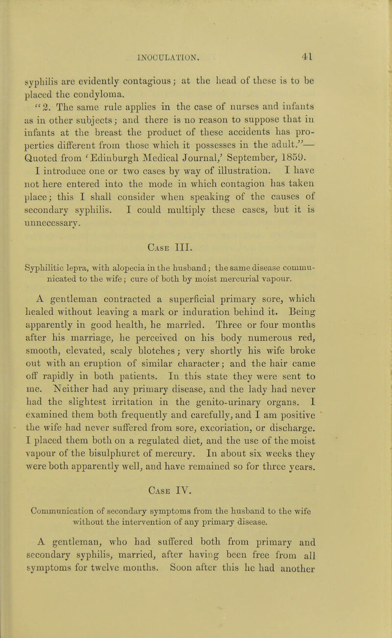 syphilis are evidently contagious j at the head of these is to be placed the condyloma.  2. The same rule applies in the case of nurses and infants as in other subjects; and there is no reason to suppose that in infants at the breast the product of these accidents has pro- perties different from those which it possesses in the adult.— Quoted from ' Edinburgh. Medical Journal/ September, 1859. I introduce one or two cases by way of illustration. I have not here entered into the mode in which, contagion has taken place; this I shall consider when speaking of the causes of secondary syphilis. I could multiply these cases, but it is unnecessary. Case III. Syphilitic lepra, with alopecia in the husband; the same disease commu- nicated to the wife; cure of both by moist mercurial vapour. A gentleman contracted a superficial primary sore, which healed without leaving a mark or induration behind it. Being apparently in good health, he married. Three or four months after his marriage, he perceived on his body numerous red, smooth, elevated, scaly blotches; very shortly his wife broke out with an eruption of similar character; and the hair came off rapidly in both patients. In this state they were sent to me. Neither had any primary disease, and the lady had never had the slightest irritation in the genito-urinary organs. I examined them both frequently and carefully, and I am positive the wife had never suffered from sore, excoriation, or discharge. I placed them both on a regulated diet, and the use of the moist vapour of the bisulphuret of mercury. In about six weeks they were both apparently well, and have remained so for three years. Case IV. Communication of secondary symptoms from the husband to the wife without the intervention of any primary disease. A gentleman, who had suffered both from primary and secondary syphilis, married, after having been free from all symptoms for twelve months. Soon after this he had another