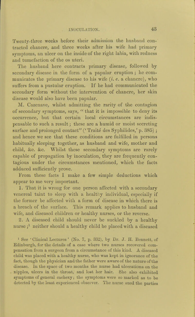 Twenty-three weeks before their admission the husband con- tracted chancre, and three weeks after his wife had primary symptoms, an ulcer on the inside of the right labia, with redness and tumefaction of the os uteri. The husband here contracts primary disease, followed by secondary disease in the form of a papular eruption; he com- municates the primary disease to his wife (i. e. a chancre), who suffers from a pustular eruption. If he had communicated the secondary form without the intervention of chancre, her skin disease would also have been papular. M. Cazenave, whilst admitting the rarity of the contagion of secondary symptoms, says,  that it is impossible to deny its occurrence, but that certain local circumstances are indis- pensable to such a result; these are a humid or moist secreting surface and prolonged contact (f Traite des Syphilides/ p. 385) ; and hence we see that these conditions are fulfilled in persons habitually sleeping together, as husband and wife, mother and child, &c. &c. Whilst these secondary symptoms are rarely capable of propagation by inoculation, they are frequently con- tagious under the circumstances mentioned, which the facts adduced sufficiently prove. From these facts I make a few simple deductions which appear to me very important. 1. That it is wrong for one person affected with a secondary venereal taint to sleep with a healthy individual, especially if the former be affected with a form of disease in which there is a breach of the surface. This remark applies to husband and wife, and diseased children or healthy nurses, or the reverse. 2. A diseased child should never be suckled by a healthy nurse j1 neither should a healthy child be placed with a diseased 1 See * Clinical Lectures ' (No. 7, p. 332), by Dr. J. H. Bennett, of Edinburgh, for the details of a case where two nurses recovered com- pensation from a surgeon from a circumstance of this kind. A diseased child was placed with a healthy nurse, who was kept in ignorance of the fact, though the physician and the father were aware of the nature of the disease. In the space of two months the nurse had ulcerations on the nipples, ulcers in the -throat,' and lost her hair. She also exhibited symptoms of general cachexy; the symptoms were so marked as to be detected by the least experienced observer. The nurse sued the parties
