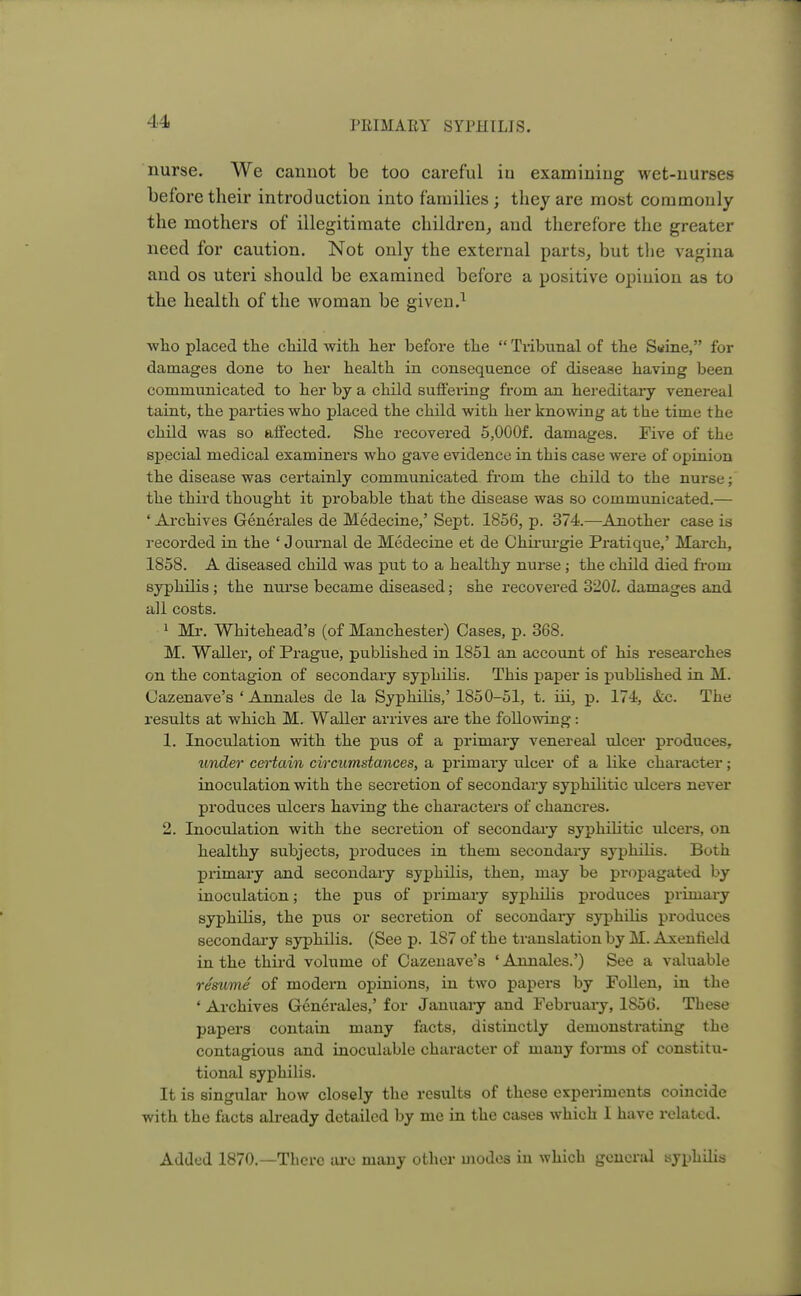 nurse. We cannot be too careful in examiniug wet-nurses before their introduction into families; they are most commonly the mothers of illegitimate children, and therefore the greater need for caution. Not only the external parts, but the vagina and os uteri should be examined before a positive opiuion as to the health of the woman be given.1 who placed the child with her before the  Tribunal of the Snine, for damages done to her health in consequence of disease having been communicated to her by a child suffering from an hereditary venereal taint, the parties who placed the child with her knowing at the time the child was so affected. She recovered 5,000f. damages. Five of the special medical examiners who gave evidence in this case were of opinion the disease was certainly communicated from the child to the nurse; the third thought it probable that the disease was so communicated.— • Archives Generales de Medecine,' Sept. 1856, p. 374.—Another case is recorded in the ' Journal de Medecine et de Chirurgie Pratique,' March, 1858. A diseased child was put to a healthy nurse; the child died from syphilis ; the nurse became diseased; she recovered 320Z. damages and all costs. 1 Mr. Whitehead's (of Manchester) Cases, p. 368. M. Waller, of Prague, published in 1851 an account of his researches on the contagion of secondary syphilis. This paper is published in M. Cazenave's ' Annales de la Syphilis,' 1850-51, t. iii, p. 174, &c. The results at which M. Waller arrives are the following: 1. Inoculation with the pus of a primary venereal ulcer produces, under certain circumstances, a primary ulcer of a bike character; inoculation with the secretion of secondary syphilitic ulcers never produces ulcers having the characters of chancres. 2. Inoculation with the secretion of secondary syphilitic ulcers, on healthy subjects, produces in them secondary syphilis. Both primary and secondary syphilis, then, may be propagated by inoculation; the pus of primary syphilis produces primary syphilis, the pus or secretion of secondary syphilis produces secondary syphilis. (See p. 187 of the translation by M. Axenfield in the third volume of Cazenave's ' Annales.') See a valuable resume of modern opinions, in two papers by Follen, in the ' Archives Generales,' for January and February, 1856. These papers contain many facts, distinctly demonstrating the contagious and inoculable character of many forms of constitu- tional syphilis. It is singular how closely the results of these experiments coincide with the facts already detailed by me in the cases which I have related. Added 1870.—There are many other modes in which general syphilis