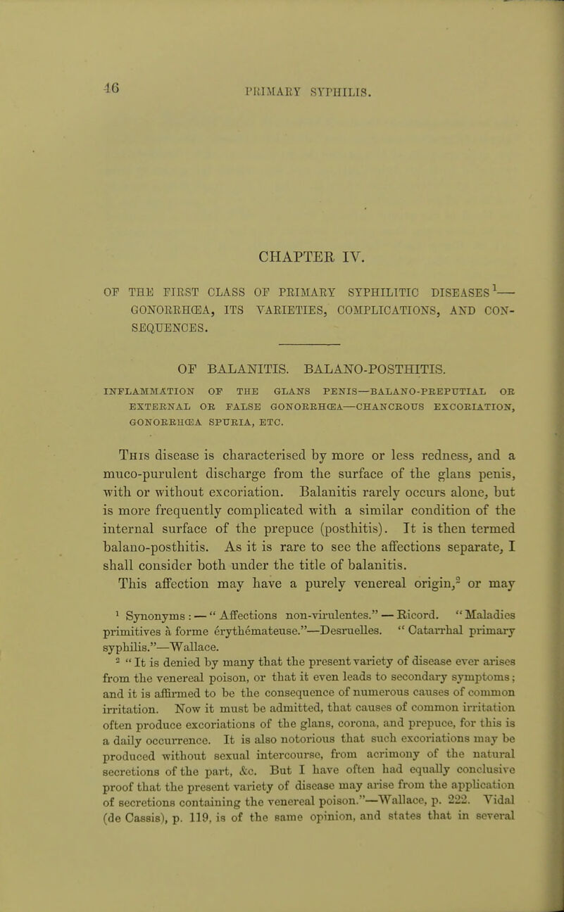 -16 CHAPTER IV. OP THE PIRST CLASS OP PRIMARY SYPHILITIC DISEASES1 GONORRHOEA, ITS VARIETIES, COMPLICATIONS, AND CON- SEQUENCES. OF BALANITIS. BALANO-POSTHITIS. INFLAMMATION OF THE GLANS PENIS—BALANO-PREPUTIAL OR EXTERNAL OR FALSE GONORRHOEA—CHANCROUS EXCORIATION, GONORRHCEA SPURIA, ETC. This disease is characterised by more or less redness, and a muco-purulent discharge from the surface of the glans penis, with or without excoriation. Balanitis rarely occurs alone, but is more frequently complicated -with a similar condition of the internal surface of the prepuce (posthitis). It is then termed balano-posthitis. As it is rare to see the affections separate, I shall consider both under the title of balanitis. This affection may have a purely venereal origin,2 or may 1 Synonyms : —  Affections non-virulentes. — Ricord.  Maladies primitives a forme erythemateuse.—Desruelles.  Catarrhal primary syphilis.—Wallace. 2  It is denied by many that the present variety of disease ever arises from the venereal poison, or that it even leads to secondary symptoms; and it is affirmed to be the consequence of numerous causes of common irritation. Now it must be admitted, that causes of common irritation often produce excoriations of the glans, corona, and prepuce, for this is a daily occurrence. It is also notorious that such excoriations may be produced -without sexual intercourse, from acrimony of the natural secretions of the part, &c. But I have often had equally conclusive proof that the present variety of disease may arise from the application of secretions containing the venereal poison.—Wallace, p. 222. Vidal (de Cassis), p. 119, is of the same opinion, and states that in several J