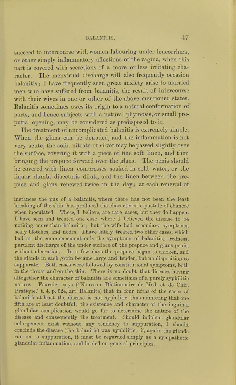 succeed to intercourse with women labouring under leucorrhoea, or other simply inflammatory affections of the vagina, when this part is covered with secretions of a more or less irritating cha- racter. The menstrual discharge will also frequently occasion balanitis; I have frequently seen great anxiety arise to married men who have suffered from balanitis, the result of intercourse with their wives in one or other of the above-mentioned states. Balanitis sometimes owes its origin to a natural conformation of parts, and hence subjects with a natural phymosis, or small pre- putial opening, may be considered as predisposed to it. The treatment of uncomplicated balanitis is extremely simple. When the glans can be denuded, and the inflammation is not very acute, the solid nitrate of silver may be passed slightly over the surface, covering it with a piece of fine soft linen, and then bringing the prepuce forward over the glans. The penis should be covered with linen compresses soaked in cold water, or the liquor plumbi diacetatis dilut., and the linen between the pre- puce and glans renewed twice in the day; at each renewal of instances the pus of a balanitis, where there has not been the least breaking of the skin, has produced the characteristic pustule of chancre when inoculated. These, I believe, are rare cases, but they do happen. I bave seen and treated one case where I believed the disease to be nothing more than balanitis; but tbe wife had secondary symptoms, scaly blotches, and nodes. I have lately treated two other cases, which had at the commencement only the symptoms of balanitis,—redness, purulent discharge of the under sui-face of the prepuce and glans penis, without ulceration. In a few days the prepuce began to thicken, and the glands in each groin became large and tender, but no disposition to suppurate. Both cases were followed by constitutional symptoms, both in the throat and on the skin. There is no doubt that diseases having altogether the character of balanitis are sometimes of a purely syphilitic nature. Fournier says ('ISTouveau Dictionnaire de Med. et de Ohir. Pratique,' t. 4, p. 524, art. Balanite) that in four fifths of the cases of balanitis at least the disease is not syphilitic, thus admitting that one fifth are at least doubtful; the existence and character of the inguinal glandular complication would go far to determine the nature of the disease and consequently the treatment. Should indolent glandular enlargement exist without any tendency to suppuration, I should conclude the disease (the balanitis) was syphilitic; if, again, the glands run on to suppuration, it must be regarded simply as a sympathetic glandular inflammation, and healed on general principles.