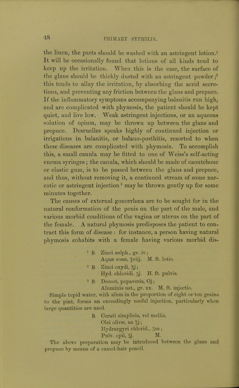 •18 the linen, the parts should be washed with an astringent lotion.1 It will be occasionally found that lotions of all kinds tend to keep up the irritation. When this is the case, the surface of the glans should be thickly dusted with an astringent powder;2 this tends to allay the irritation, by absorbing the acrid secre- tions, and preventing any friction between the glans and prepuce. If the inflammatory symptoms accompanying balanitis run high, and are complicated with phymosis, the patient should be kept quiet, and live low. Weak astringent injections, or an aqueous solution of opium, may be thrown up between the glans and prepuce. Desruelles speaks highly of continued injection or irrigations in balanitis, or balano-posthitis, resorted to when these diseases are complicated with phymosis. To accomplish this, a small canula may be fitted to one of Weiss's self-acting enema syringes; the canula, which should be made of caoutchouc or elastic gum, is to be passed betweeu the glans and prepuce, and thus, without removing it, a continued stream of some nar- cotic or astringent injection3 may be thrown gently up for some minutes together. The causes of external gonorrhoea are to be sought for in the natural conformation of the penis on the part of the male, and various morbid conditions of the vagina or uterus on the part of the female. A natural phymosis predisposes the patient to con- tract this form of disease : for instance, a person having natural phymosis cohabits with a female having various morbid dis- 1 R, Zinci sulph., gr. iv; Aquse rosse, gviij. M. ft. lotio. 2 R, Zinci oxydi, §j; Hyd. cliloiidi. 5j. H. ft. pulvis. 3 R^ Decoct, papaveris, Oj ; Aluminis ust., gr. xx. M. ft. injectio. Simple tepid water, with alum in the proportion of eight or ten grains to the pint, forms an exceedingly useful injection, particularly wlion large quantities are used. R> Cerati simplicis, vel mellis. Olei olivse, aa 3j; Hydrargyri chlorid., 5ss; Pulv. opii, 3j. M. The above preparation may be introduced between the glans and prepuce by means of a camel-hair pencil.