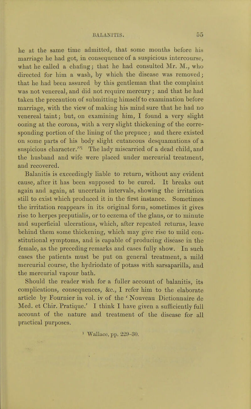 lie at the same time admitted, that some months before his marriage he had got, in consequence of a suspicious intercourse, what he called a chafing; that he had consulted Mr. M., who directed for him a wash, by which the disease was removed; that he had been assured by this gentleman that the complaint was not venereal, and did not require mercury; and that he had taken the precaution of submitting himself to examination before marriage, with the view of making his mind sure that he had no venereal taint; but, on examining him, I found a very slight oozing at the corona, with a very slight thickening of the corre- sponding portion of the lining of the prepuce; and there existed on some parts of his body slight cutaneous desquamations of a suspicious character.>n The lady miscarried of a dead child, and the husband and wife were placed under mercurial treatment, and recovered. Balanitis is exceedingly liable to return, without any evident cause, after it has been supposed to be cured. It breaks out again and again, at uncertain intervals, showing the irritation still to exist which produced it in the first instance. Sometimes the irritation reappears in its original form, sometimes it gives rise to herpes preputialis, or to eczema of the glans, or to minute and superficial ulcerations, which, after repeated returns, leave behind them some thickening, which may give rise to mild con- stitutional symptoms, and is capable of producing disease in the female, as the preceding remarks and cases fully show. In such cases the patients must be put on general treatment, a mild mercurial course, the hydriodate of potass with sarsaparilla, and the mercurial vapour bath. Should the reader wish for a fuller account of balanitis, its complications, consequences, &c, I refer him to the elaborate article by Fournier in vol. iv of the ' Nouveau Dictionnaire de Med. et Chir. Pratique/ I think I have given a sufficiently full account of the nature and treatment of the disease for all practical purposes. 1 Wallace, pp. 229-30.