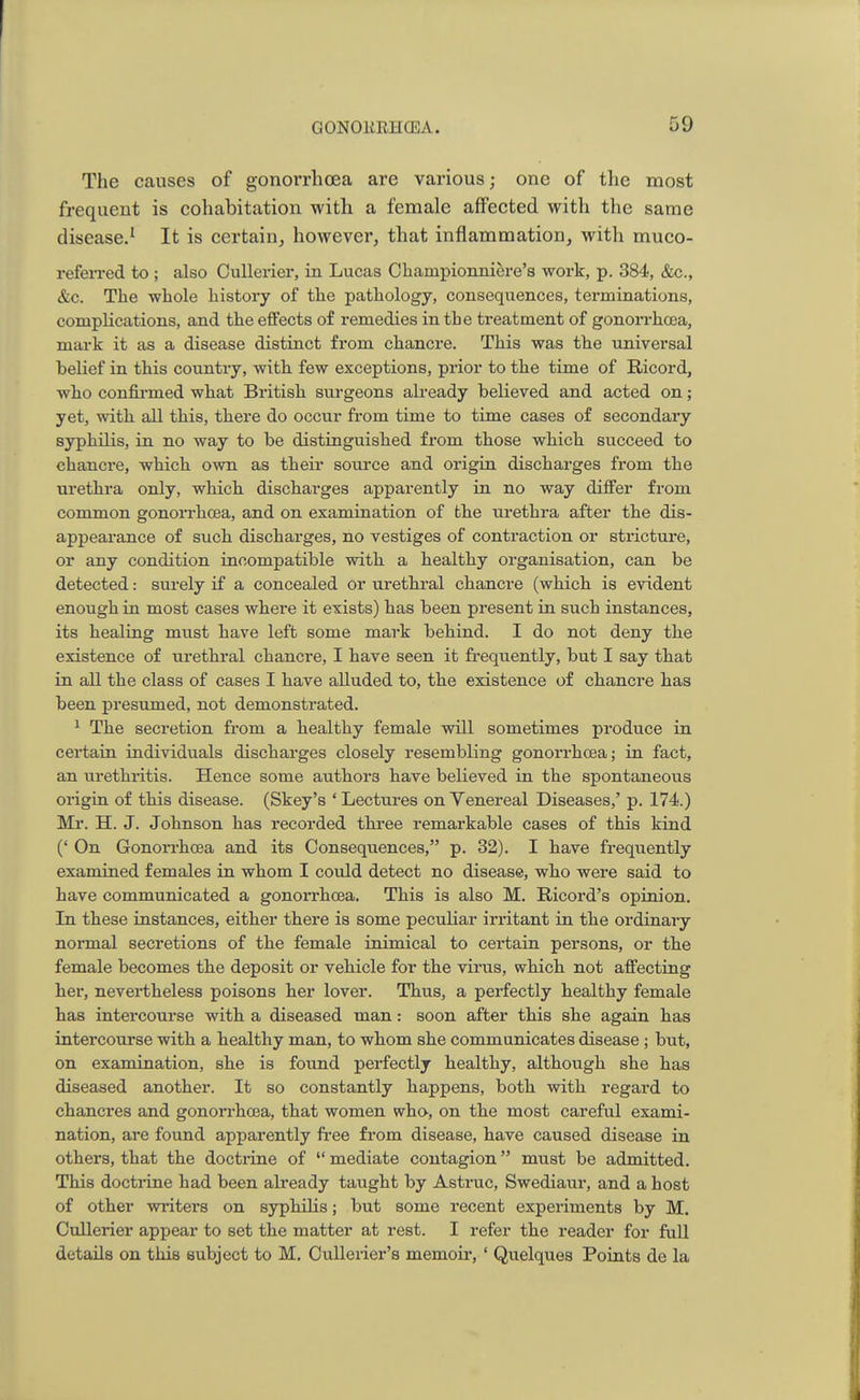 The causes of gonorrhoea are various; one of the most frequent is cohabitation with a female affected with the same disease.1 It is certain, however, that inflammation, with muco- referred to ; also Cullerier, in Lucas Charnpionniere's work, p. 384, &c, &c. The whole history of the pathology, consequences, terminations, complications, and the effects of remedies in the treatment of gonorrhoea, mark it as a disease distinct from chancre. This was the universal belief in this country, with few exceptions, prior to the time of Ricord, who confirmed what British surgeons already believed and acted on; yet, with all this, there do occur from time to time cases of secondary syphilis, in no way to be distinguished from those which succeed to chancre, which own as their source and origin discharges from the urethra only, which discharges apparently in no way differ from common gonorrhoea, and on examination of the urethra after the dis- appearance of such discharges, no vestiges of contraction or stricture, or any condition incompatible with a healthy organisation, can be detected: surely if a concealed or urethral chancre (which is evident enough in most cases where it exists) has been present in such instances, its healing must have left some mark behind. I do not deny the existence of urethral chancre, I have seen it frequently, but I say that in all the class of cases I have alluded to, the existence of chancre has been presumed, not demonstrated. 1 The secretion from a healthy female will sometimes produce in certain individuals discharges closely resembling gonorrhoea; in fact, an urethritis. Hence some authors have believed in the spontaneous origin of this disease. (Skey's ' Lectures on Yenereal Diseases,' p. 174.) Mr. H. J. Johnson has recorded three remarkable cases of this kind (' On Gonorrhoea and its Consequences, p. 32). I have frequently examined females in whom I could detect no disease, who were said to have communicated a gonorrhoea. This is also M. Ricord's opinion. In these instances, either there is some peculiar irritant in the ordinary normal secretions of the female inimical to certain persons, or the female becomes the deposit or vehicle for the virus, which not affecting her, nevertheless poisons her lover. Thus, a perfectly healthy female has intercourse with a diseased man: soon after this she again has intercourse with a healthy man, to whom she communicates disease; but, on examination, she is found perfectly healthy, although she has diseased another. It so constantly happens, both with regard to chancres and gonorrhoea, that women who, on the most careful exami- nation, are found apparently free from disease, have caused disease in others, that the doctrine of mediate contagion must be admitted. This doctrine had been already taught by Astruc, Swediaur, and a host of other writers on syphilis; but some recent experiments by M. Cullerier appear to set the matter at rest. I refer the reader for full details on this subject to M. Cullerier's memoir, ' Quelques Points de la