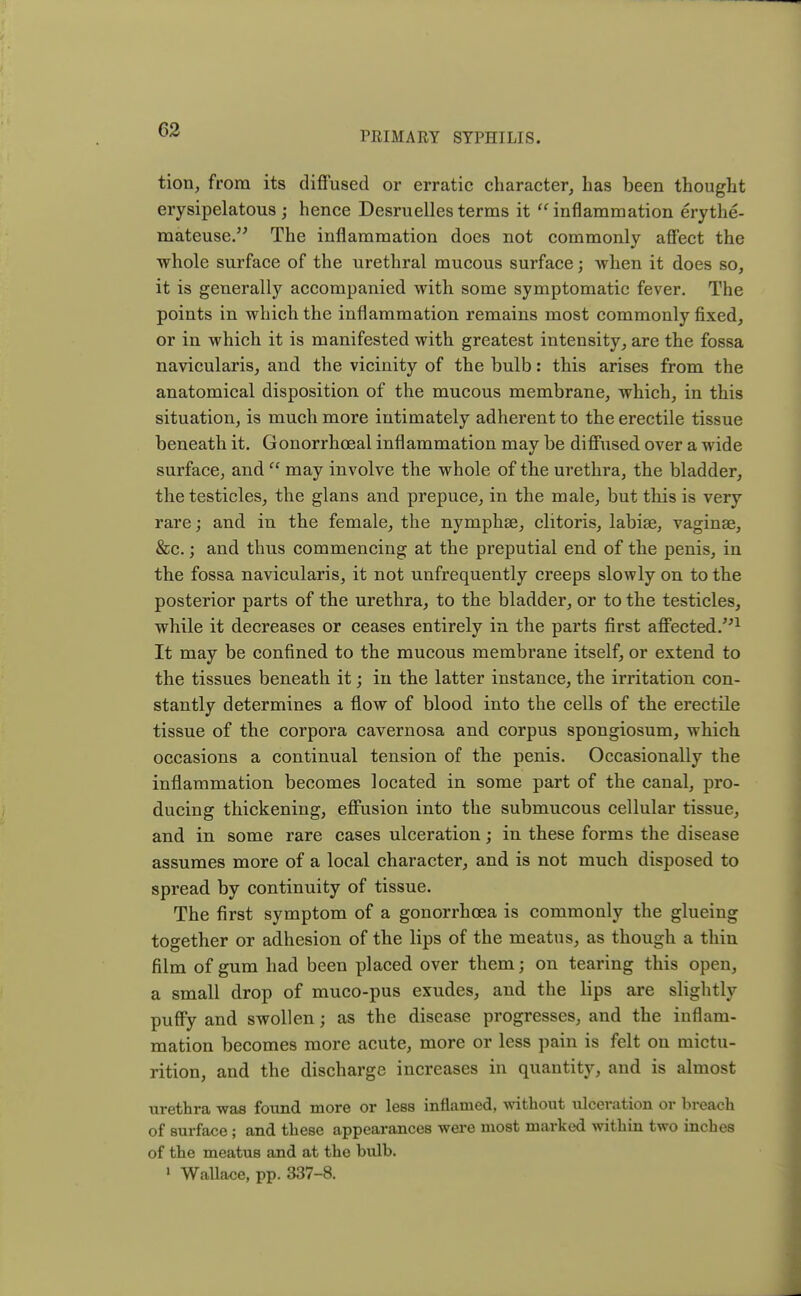 PRIMARY SYPHILIS. tion, from its diffused or erratic character, has been thought erysipelatous; hence Desruelles terms it inflammation erythe- mateuse. The inflammation does not commonly affect the whole surface of the urethral mucous surface; when it does so, it is generally accompanied with some symptomatic fever. The points in which the inflammation remains most commonly fixed, or in which it is manifested with greatest intensity, are the fossa navicularis, and the vicinity of the bulb: this arises from the anatomical disposition of the mucous membrane, which, in this situation, is much more intimately adherent to the erectile tissue beneath it. Gonorrhoeal inflammation may be diffused over a wide surface, and  may involve the whole of the urethra, the bladder, the testicles, the glans and prepuce, in the male, but this is very rare; and in the female, the nymphse, clitoris, labiae, vaginae, &c.; and thus commencing at the preputial end of the penis, in the fossa navicularis, it not unfrequently creeps slowly on to the posterior parts of the urethra, to the bladder, or to the testicles, while it decreases or ceases entirely in the parts first affected.1 It may be confined to the mucous membrane itself, or extend to the tissues beneath it; in the latter instance, the irritation con- stantly determines a flow of blood into the cells of the erectile tissue of the corpora cavernosa and corpus spongiosum, which occasions a continual tension of the penis. Occasionally the inflammation becomes located in some part of the canal, pro- ducing thickening, effusion into the submucous cellular tissue, and in some rare cases ulceration; in these forms the disease assumes more of a local character, and is not much disposed to spread by continuity of tissue. The first symptom of a gonorrhoea is commonly the glueing together or adhesion of the lips of the meatus, as though a thin film of gum had been placed over them; on tearing this open, a small drop of muco-pus exudes, and the lips are slightly puffy and swollen; as the disease progresses, and the inflam- mation becomes more acute, more or less pain is felt on mictu- rition, and the discharge increases in quantity, and is almost urethra was found more or less inflamed, without ulceration or breach of surface; and these appearances were most marked within two inches of the meatus and at the bulb. 1 Wallace, pp. 337-8.