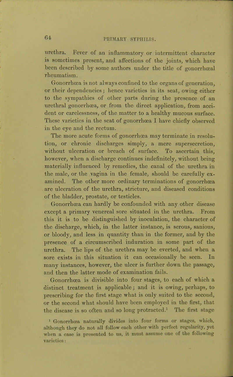 urethra. Fever of an inflammatory or intermittent character is sometimes present, and affections of the joints, which have been described by some authors under the title of gonorrhoeal rheumatism. Gonorrhoea is not always confined to the organs of generation, or their dependencies; hence varieties in its seat, owing either to the sympathies of other parts during the presence of an urethral gonorrhoea, or from the direct application, from acci- dent or carelessness, of the matter to a healthy mucous surface. These varieties in the seat of gonorrhoea I have chiefly observed in the eye and the rectum. The more acute forms of gonorrhoea may terminate in resolu- tion, or chronic discharges simply, a mere supersecretion, without ulceration or breach of surface. To ascertain this, however, when a discharge continues indefinitely, without being materially influenced by remedies, the canal of the urethra in the male, or the vagina in the female, should be carefully ex- amined. The other more ordinary terminations of gonorrhoea are ulceration of the urethra, stricture, and diseased conditions of the bladder, prostate, or testicles. Gonorrhoea can hardly be confounded with any other disease except a primary venereal sore situated in the urethra. From this it is to be distinguished by inoculation, the character of the discharge, which, in the latter instance, is serous, sanious, or bloody, and less in quantity than in the former, and by the presence of a circumscribed induration in some part of the urethra. The lips of the urethra may be everted, and when a sore exists in this situation it can occasionally be seen. In many instances, however, the ulcer is further down the passage, and then the latter mode of examination fails. Gonorrhoea is divisible into four stages, to each of which a distinct treatment is applicable; and it is owing, perhaps, to prescribing for the first stage what is only suited to the second, or the second what should have been employed in the first, that the disease is so often and so long protracted.1 The first stage 1 Gonorrhoea naturally divides into four forms or stages, which, although they do not all follow each other with perfect regularity, yet when a case is presented to us, it must assume one of the following varieties: